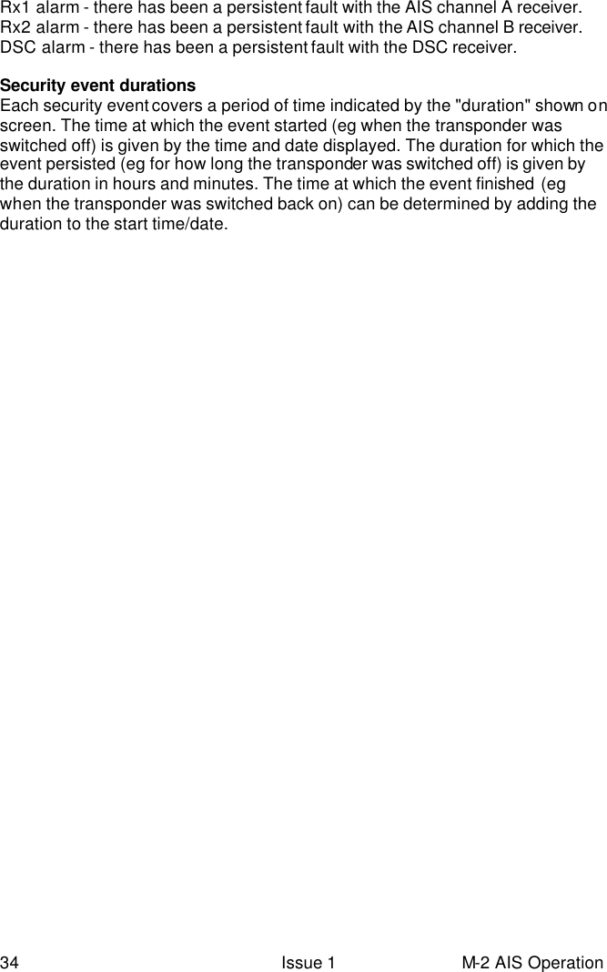 34 Issue 1 M-2 AIS Operation Rx1 alarm - there has been a persistent fault with the AIS channel A receiver. Rx2 alarm - there has been a persistent fault with the AIS channel B receiver. DSC alarm - there has been a persistent fault with the DSC receiver.  Security event durations Each security event covers a period of time indicated by the &quot;duration&quot; shown on screen. The time at which the event started (eg when the transponder was switched off) is given by the time and date displayed. The duration for which the event persisted (eg for how long the transponder was switched off) is given by the duration in hours and minutes. The time at which the event finished (eg when the transponder was switched back on) can be determined by adding the duration to the start time/date. 