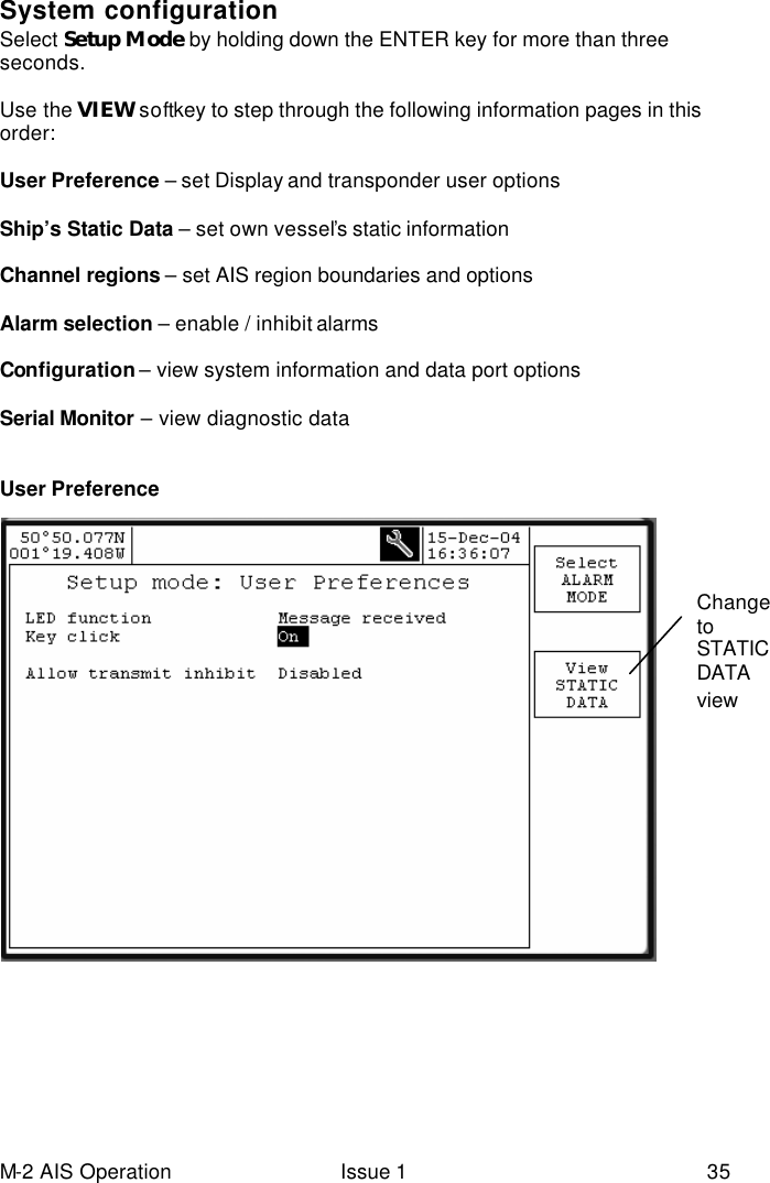 M-2 AIS Operation Issue 1 35 System configuration Select Setup Mode by holding down the ENTER key for more than three seconds.  Use the VIEW softkey to step through the following information pages in this order:  User Preference – set Display and transponder user options   Ship’s Static Data – set own vessel’s static information  Channel regions – set AIS region boundaries and options   Alarm selection – enable / inhibit alarms  Configuration – view system information and data port options   Serial Monitor – view diagnostic data    User Preference   Change to STATIC DATA view 