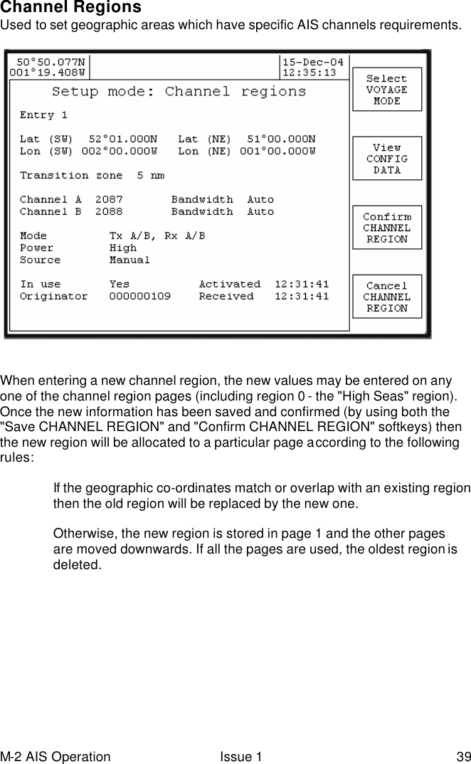 M-2 AIS Operation Issue 1 39 Channel Regions  Used to set geographic areas which have specific AIS channels requirements.   When entering a new channel region, the new values may be entered on any one of the channel region pages (including region 0 - the &quot;High Seas&quot; region).  Once the new information has been saved and confirmed (by using both the &quot;Save CHANNEL REGION&quot; and &quot;Confirm CHANNEL REGION&quot; softkeys) then the new region will be allocated to a particular page according to the following rules:  If the geographic co-ordinates match or overlap with an existing region then the old region will be replaced by the new one.  Otherwise, the new region is stored in page 1 and the other pages are moved downwards. If all the pages are used, the oldest region is deleted. 