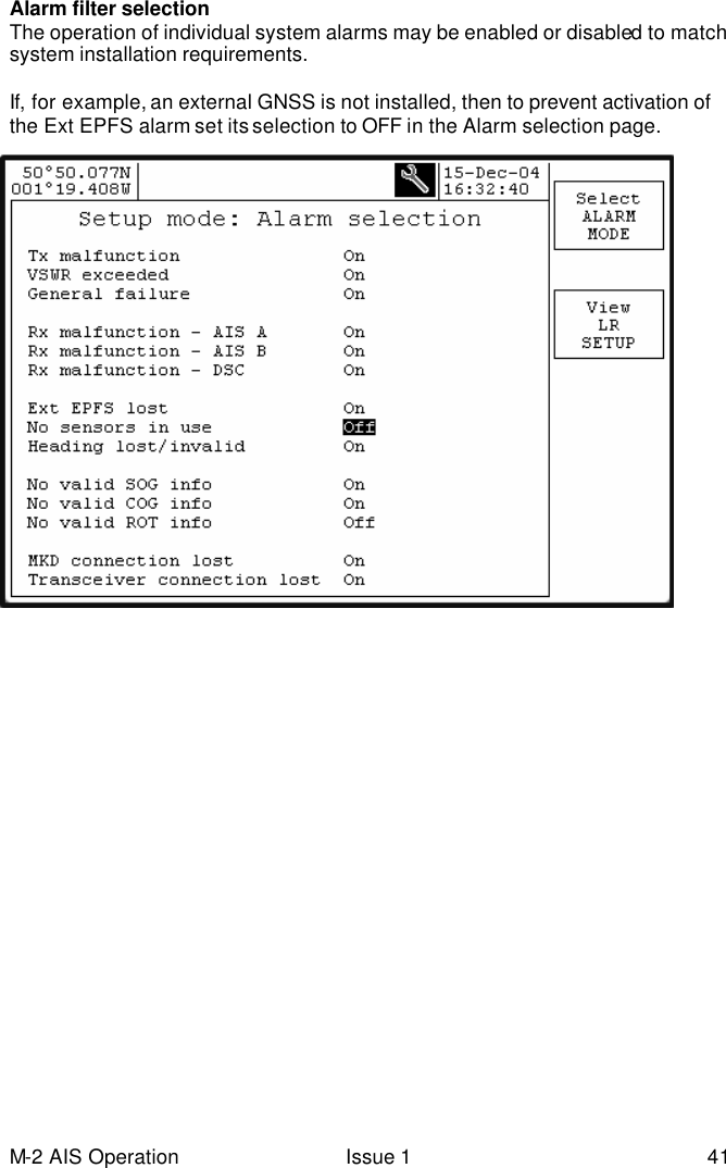 M-2 AIS Operation Issue 1 41 Alarm filter selection The operation of individual system alarms may be enabled or disabled to match system installation requirements.  If, for example, an external GNSS is not installed, then to prevent activation of the Ext EPFS alarm set its selection to OFF in the Alarm selection page.   