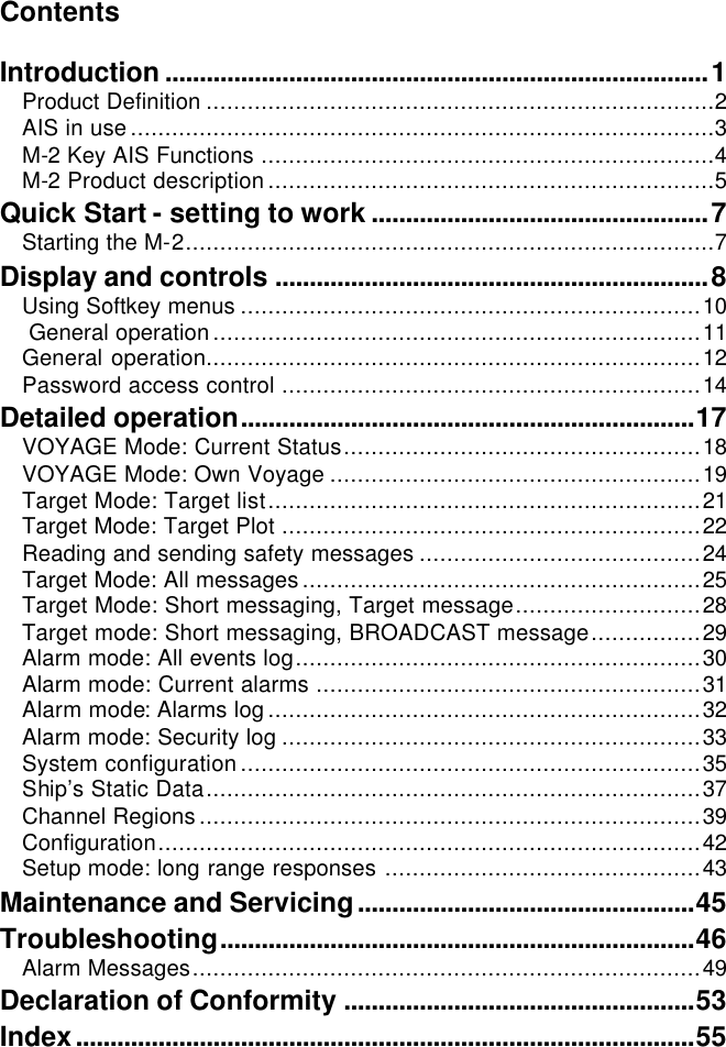 Contents  Introduction ...............................................................................1 Product Definition ..........................................................................2 AIS in use.....................................................................................3 M-2 Key AIS Functions ..................................................................4 M-2 Product description.................................................................5 Quick Start - setting to work .................................................7 Starting the M-2.............................................................................7 Display and controls ...............................................................8 Using Softkey menus ...................................................................10  General operation.......................................................................11 General operation........................................................................12 Password access control .............................................................14 Detailed operation..................................................................17 VOYAGE Mode: Current Status....................................................18 VOYAGE Mode: Own Voyage ......................................................19 Target Mode: Target list...............................................................21 Target Mode: Target Plot .............................................................22 Reading and sending safety messages .........................................24 Target Mode: All messages..........................................................25 Target Mode: Short messaging, Target message...........................28 Target mode: Short messaging, BROADCAST message................29 Alarm mode: All events log...........................................................30 Alarm mode: Current alarms ........................................................31 Alarm mode: Alarms log...............................................................32 Alarm mode: Security log .............................................................33 System configuration...................................................................35 Ship’s Static Data........................................................................37 Channel Regions.........................................................................39 Configuration...............................................................................42 Setup mode: long range responses ..............................................43 Maintenance and Servicing.................................................45 Troubleshooting.....................................................................46 Alarm Messages..........................................................................49 Declaration of Conformity ...................................................53 Index..........................................................................................55   