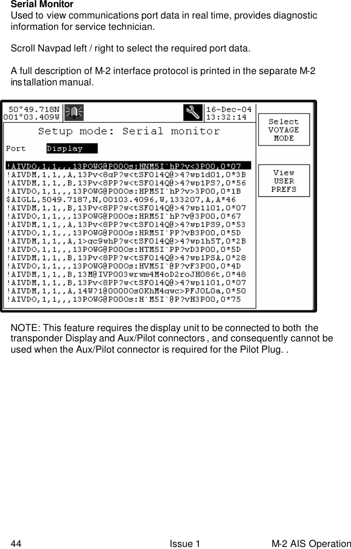  44 Issue 1 M-2 AIS Operation Serial Monitor Used to view communications port data in real time, provides diagnostic information for service technician.  Scroll Navpad left / right to select the required port data.  A full description of M-2 interface protocol is printed in the separate M-2 ins tallation manual.   NOTE: This feature requires the display unit to be connected to both the transponder Display and Aux/Pilot connectors , and consequently cannot be used when the Aux/Pilot connector is required for the Pilot Plug. . 