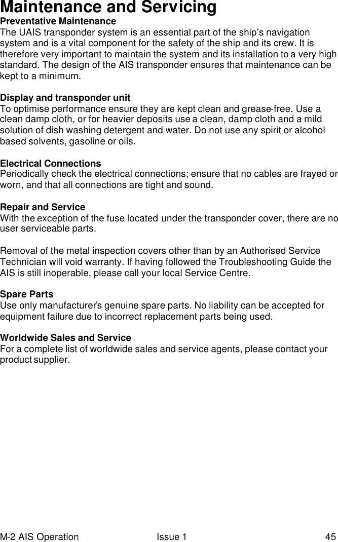 M-2 AIS Operation Issue 1 45 Maintenance and Servicing Preventative Maintenance The UAIS transponder system is an essential part of the ship’s navigation system and is a vital component for the safety of the ship and its crew. It is therefore very important to maintain the system and its installation to a very high standard. The design of the AIS transponder ensures that maintenance can be kept to a minimum.  Display and transponder unit To optimise performance ensure they are kept clean and grease-free. Use a clean damp cloth, or for heavier deposits use a clean, damp cloth and a mild solution of dish washing detergent and water. Do not use any spirit or alcohol based solvents, gasoline or oils.  Electrical Connections Periodically check the electrical connections; ensure that no cables are frayed or worn, and that all connections are tight and sound.  Repair and Service With the exception of the fuse located under the transponder cover, there are no user serviceable parts.   Removal of the metal inspection covers other than by an Authorised Service Technician will void warranty. If having followed the Troubleshooting Guide the AIS is still inoperable, please call your local Service Centre.  Spare Parts Use only manufacturer’s genuine spare parts. No liability can be accepted for equipment failure due to incorrect replacement parts being used.  Worldwide Sales and Service For a complete list of worldwide sales and service agents, please contact your product supplier.  
