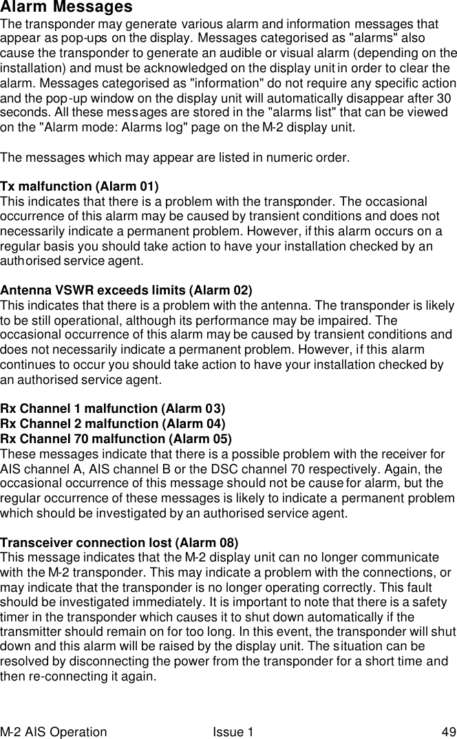 M-2 AIS Operation Issue 1 49 Alarm Messages The transponder may generate various alarm and information messages that appear as pop-ups on the display. Messages categorised as &quot;alarms&quot; also cause the transponder to generate an audible or visual alarm (depending on the installation) and must be acknowledged on the display unit in order to clear the alarm. Messages categorised as &quot;information&quot; do not require any specific action and the pop-up window on the display unit will automatically disappear after 30 seconds. All these messages are stored in the &quot;alarms list&quot; that can be viewed on the &quot;Alarm mode: Alarms log&quot; page on the M-2 display unit.   The messages which may appear are listed in numeric order.   Tx malfunction (Alarm 01) This indicates that there is a problem with the transponder. The occasional occurrence of this alarm may be caused by transient conditions and does not necessarily indicate a permanent problem. However, if this alarm occurs on a regular basis you should take action to have your installation checked by an authorised service agent.   Antenna VSWR exceeds limits (Alarm 02) This indicates that there is a problem with the antenna. The transponder is likely to be still operational, although its performance may be impaired. The occasional occurrence of this alarm may be caused by transient conditions and does not necessarily indicate a permanent problem. However, if this alarm continues to occur you should take action to have your installation checked by an authorised service agent.   Rx Channel 1 malfunction (Alarm 03) Rx Channel 2 malfunction (Alarm 04) Rx Channel 70 malfunction (Alarm 05) These messages indicate that there is a possible problem with the receiver for AIS channel A, AIS channel B or the DSC channel 70 respectively. Again, the occasional occurrence of this message should not be cause for alarm, but the regular occurrence of these messages is likely to indicate a permanent problem which should be investigated by an authorised service agent.  Transceiver connection lost (Alarm 08) This message indicates that the M-2 display unit can no longer communicate with the M-2 transponder. This may indicate a problem with the connections, or may indicate that the transponder is no longer operating correctly. This fault should be investigated immediately. It is important to note that there is a safety timer in the transponder which causes it to shut down automatically if the transmitter should remain on for too long. In this event, the transponder will shut down and this alarm will be raised by the display unit. The situation can be resolved by disconnecting the power from the transponder for a short time and then re-connecting it again.  