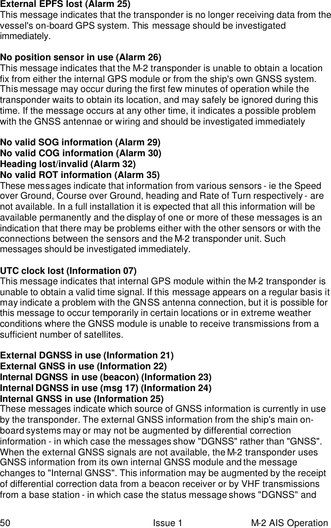  50 Issue 1 M-2 AIS Operation External EPFS lost (Alarm 25) This message indicates that the transponder is no longer receiving data from the vessel&apos;s on-board GPS system. This  message should be investigated immediately.  No position sensor in use (Alarm 26) This message indicates that the M-2 transponder is unable to obtain a location fix from either the internal GPS module or from the ship&apos;s own GNSS system. This message may occur during the first few minutes of operation while the transponder waits to obtain its location, and may safely be ignored during this time. If the message occurs at any other time, it indicates a possible problem with the GNSS antennae or wiring and should be investigated immediately  No valid SOG information (Alarm 29) No valid COG information (Alarm 30) Heading lost/invalid (Alarm 32) No valid ROT information (Alarm 35) These messages indicate that information from various sensors - ie the Speed over Ground, Course over Ground, heading and Rate of Turn respectively - are not available. In a full installation it is expected that all this information will be available permanently and the display of one or more of these messages is an indication that there may be problems either with the other sensors or with the connections between the sensors and the M-2 transponder unit. Such messages should be investigated immediately.  UTC clock lost (Information 07) This message indicates that internal GPS module within the M-2 transponder is unable to obtain a valid time signal. If this message appears on a regular basis it may indicate a problem with the GNSS antenna connection, but it is possible for this message to occur temporarily in certain locations or in extreme weather conditions where the GNSS module is unable to receive transmissions from a sufficient number of satellites.  External DGNSS in use (Information 21) External GNSS in use (Information 22) Internal DGNSS in use (beacon) (Information 23) Internal DGNSS in use (msg 17) (Information 24) Internal GNSS in use (Information 25) These messages indicate which source of GNSS information is currently in use by the transponder. The external GNSS information from the ship&apos;s main on-board systems may or may not be augmented by differential correction information - in which case the messages show &quot;DGNSS&quot; rather than &quot;GNSS&quot;. When the external GNSS signals are not available, the M-2 transponder uses GNSS information from its own internal GNSS module and the message changes to &quot;Internal GNSS&quot;. This information may be augmented by the receipt of differential correction data from a beacon receiver or by VHF transmissions from a base station - in which case the status message shows &quot;DGNSS&quot; and 