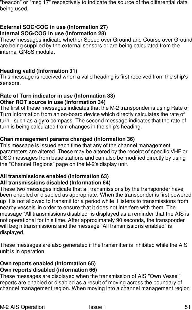 M-2 AIS Operation Issue 1 51 &quot;beacon&quot; or &quot;msg 17&quot; respectively to indicate the source of the differential data being used.    External SOG/COG in use (Information 27) Internal SOG/COG in use (Information 28) These messages indicate whether Speed over Ground and Course over Ground are being supplied by the external sensors or are being calculated from the internal GNSS module.     Heading valid (Information 31) This message is received when a valid heading is first received from the ship&apos;s sensors.   Rate of Turn indicator in use (Information 33) Other ROT source in use (Information 34) The first of these messages indicates that the M-2 transponder is using Rate of Turn information from an on-board device which directly calculates the rate of turn - such as a gyro compass. The second message indicates that the rate of turn is being calculated from changes in the ship&apos;s heading.   Chan management params changed (Information 36) This message is issued each time that any of the channel management parameters are altered. These may be altered by the receipt of specific VHF or DSC messages from base stations and can also be modified directly by using the &quot;Channel Regions&quot; page on the M-2&apos;s display unit.   All transmissions enabled (Information 63) All transmissions disabled (Information 64) These two messages indicate that all transmissions by the transponder have been enabled or disabled as appropriate. When the transponder is first powered up it is not allowed to transmit for a period while it listens to transmissions from nearby vessels  in order to ensure that it does not interfere with them. The message &quot;All transmissions disabled&quot; is displayed as a reminder that the AIS is not operational for this time. After approximately 90 seconds, the transponder will begin transmissions and the message “All transmissions enabled&quot; is displayed.   These messages are also generated if the transmitter is inhibited while the AIS unit is in operation.   Own reports enabled (Information 65) Own reports disabled (information 66) These messages are displayed when the transmission of AIS &quot;Own Vessel&quot; reports are enabled or disabled as a result of moving across the boundary of channel management region. When moving into a channel management region 