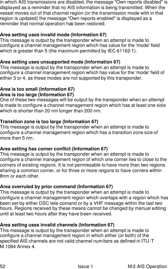  52 Issue 1 M-2 AIS Operation in which AIS transmissions are disabled, the message &quot;Own reports disabled&quot; is displayed as a reminder that no AIS information is being transmitted. When the vessel moves out of that channel region (or the transmission mode with in that region is updated) the message &quot;Own reports enabled&quot; is displayed as a reminder that normal operation has been restored.   Area setting uses invalid mode (Information 67) This message is output by the transponder when an attempt is made to configure a channel management region which has value for the &apos;mode&apos; field which is greater than 5 (the maximum permitted by IEC 61162-1).   Area setting uses unsupported mode (Information 67) This message is output by the transponder when an attempt is made to configure a channel management region which has value for the &apos;mode&apos; field of either 3 or 4, as these modes are not supported by this transponder.   Area is too small (Information 67) Area is too large (Information 67) One of these two messages will be output by the transponder when an attempt is made to configure a channel management region which has at least one side which is shorter than 20 nm longer than 200 nm.    Transition zone is too large (Information 67) This message is output by the transponder when an attempt is made to configure a channel management region which has a transition zone size of more then 5 nm .   Area setting has corner conflict (Information 67) This message is output by the transponder when an attempt is made to configure a channel management region of which one corner lies to close to the corners of existing regions. It is not permissable to have more than two regions sharing a common corner, or for three or more reigons to have corners within 8nm or each other.   Area overruled by prior command (Information 67) This message is output by the transponder when an attempt is made to configure a channel management region which overlaps with a region which has been set by either DSC tele-comand or by a VHF message within the last two hours. Regions received by these means cannot be changed by manual editing until at least two hours after they have been received.   Area setting uses invalid channels (Information 67) This message is output by the transponder when an attempt is made to configure a channel management region in which either (or both) of the specified AIS channels are not valid channel num bers as defined in ITU-T M.1084 Annex 4. 