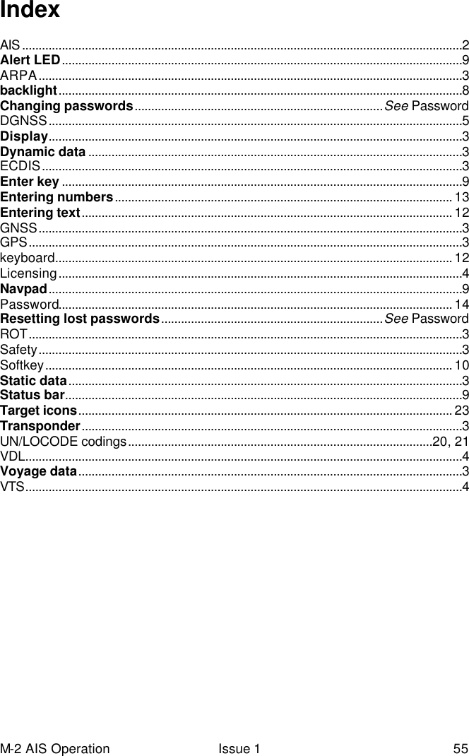 M-2 AIS Operation Issue 1 55 Index  AIS .....................................................................................................................................2 Alert LED.........................................................................................................................9 ARPA................................................................................................................................3 backlight..........................................................................................................................8 Changing passwords...........................................................................See Password DGNSS.............................................................................................................................5 Display.............................................................................................................................3 Dynamic data .................................................................................................................3 ECDIS...............................................................................................................................3 Enter key .........................................................................................................................9 Entering numbers...................................................................................................... 13 Entering text................................................................................................................ 12 GNSS................................................................................................................................3 GPS...................................................................................................................................3 keyboard........................................................................................................................ 12 Licensing..........................................................................................................................4 Navpad.............................................................................................................................9 Password....................................................................................................................... 14 Resetting lost passwords...................................................................See Password ROT...................................................................................................................................3 Safety................................................................................................................................3 Softkey........................................................................................................................... 10 Static data.......................................................................................................................3 Status bar........................................................................................................................9 Target icons................................................................................................................. 23 Transponder...................................................................................................................3 UN/LOCODE codings............................................................................................20, 21 VDL....................................................................................................................................4 Voyage data....................................................................................................................3 VTS....................................................................................................................................4  
