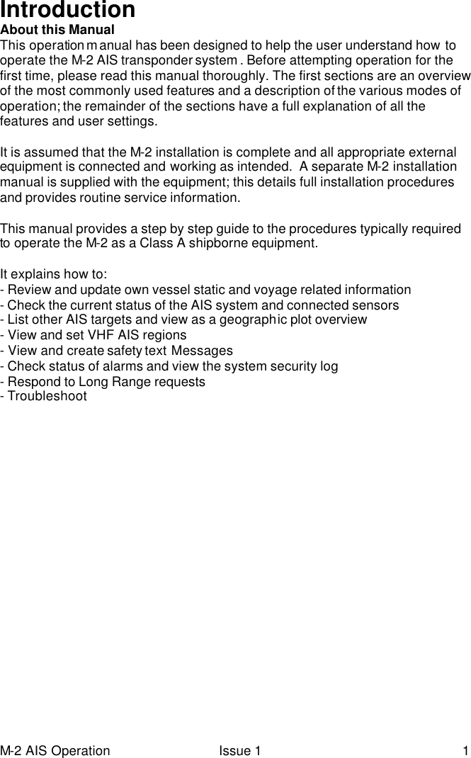 M-2 AIS Operation Issue 1 1 Introduction About this Manual This operation m anual has been designed to help the user understand how to operate the M-2 AIS transponder system . Before attempting operation for the first time, please read this manual thoroughly. The first sections are an overview of the most commonly used features and a description of the various modes of operation; the remainder of the sections have a full explanation of all the features and user settings.  It is assumed that the M-2 installation is complete and all appropriate external equipment is connected and working as intended.  A separate M-2 installation manual is supplied with the equipment; this details full installation procedures and provides routine service information.  This manual provides a step by step guide to the procedures typically required to operate the M-2 as a Class A shipborne equipment.   It explains how to: - Review and update own vessel static and voyage related information - Check the current status of the AIS system and connected sensors  - List other AIS targets and view as a geographic plot overview    - View and set VHF AIS regions - View and create safety text Messages  - Check status of alarms and view the system security log - Respond to Long Range requests  - Troubleshoot  