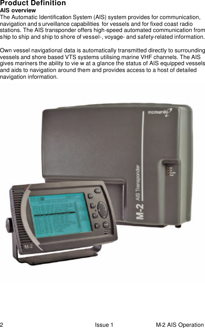  2 Issue 1 M-2 AIS Operation Product Definition AIS overview The Automatic Identification System (AIS) system provides for communication, navigation and s urveillance capabilities  for vessels and for fixed coast radio stations. The AIS transponder offers high-speed automated communication from ship to ship and ship to shore of vessel-, voyage- and safety-related information.  Own vessel navigational data is automatically transmitted directly to surrounding vessels and shore based VTS systems utilising marine VHF channels. The AIS gives mariners the ability to vie w at a glance the status of AIS equipped vessels and aids to navigation around them and provides access to a host of detailed navigation information.     