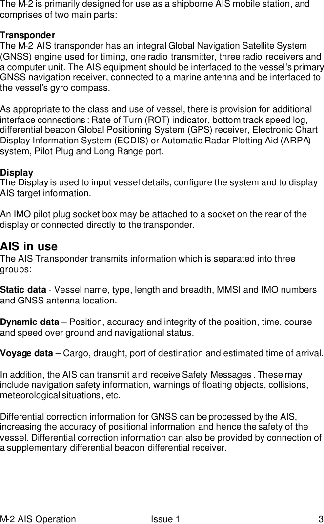 M-2 AIS Operation Issue 1 3 The M-2 is primarily designed for use as a shipborne AIS mobile station, and comprises of two main parts:  Transponder The M-2 AIS transponder has an integral Global Navigation Satellite System  (GNSS) engine used for timing, one radio transmitter, three radio receivers and a computer unit. The AIS equipment should be interfaced to the vessel’s primary GNSS navigation receiver, connected to a marine antenna and be interfaced to the vessel’s gyro compass.   As appropriate to the class and use of vessel, there is provision for additional interface connections : Rate of Turn (ROT) indicator, bottom track speed log, differential beacon Global Positioning System (GPS) receiver, Electronic Chart Display Information System (ECDIS) or Automatic Radar Plotting Aid (ARPA) system, Pilot Plug and Long Range port.   Display The Display is used to input vessel details, configure the system and to display AIS target information.   An IMO pilot plug socket box may be attached to a socket on the rear of the display or connected directly to the transponder.  AIS in use The AIS Transponder transmits information which is separated into three groups:  Static data - Vessel name, type, length and breadth, MMSI and IMO numbers and GNSS antenna location.  Dynamic data – Position, accuracy and integrity of the position, time, course and speed over ground and navigational status.  Voyage data – Cargo, draught, port of destination and estimated time of arrival.  In addition, the AIS can transmit and receive Safety Messages . These may include navigation safety information, warnings of floating objects, collisions, meteorological situations, etc.  Differential correction information for GNSS can be processed by the AIS, increasing the accuracy of positional information and hence the safety of the vessel. Differential correction information can also be provided by connection of a supplementary differential beacon differential receiver.   