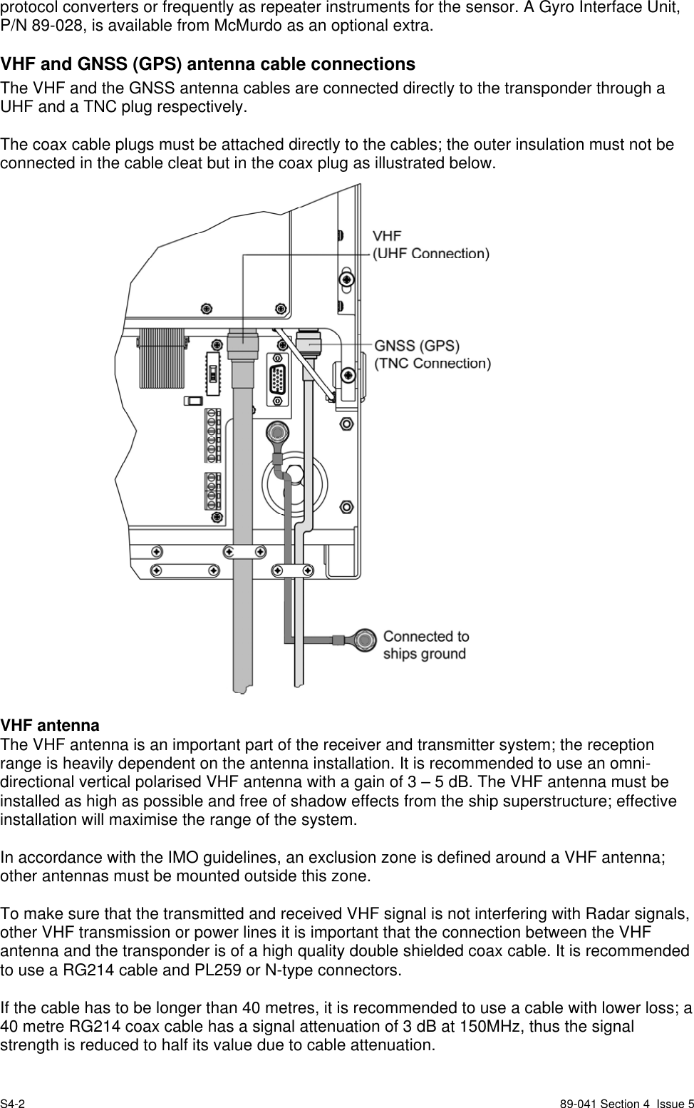 S4-2 89-041 Section 4  Issue 5protocol converters or frequently as repeater instruments for the sensor. A Gyro Interface Unit,P/N 89-028, is available from McMurdo as an optional extra.VHF and GNSS (GPS) antenna cable connectionsThe VHF and the GNSS antenna cables are connected directly to the transponder through aUHF and a TNC plug respectively.The coax cable plugs must be attached directly to the cables; the outer insulation must not beconnected in the cable cleat but in the coax plug as illustrated below.VHF antennaThe VHF antenna is an important part of the receiver and transmitter system; the receptionrange is heavily dependent on the antenna installation. It is recommended to use an omni-directional vertical polarised VHF antenna with a gain of 3 – 5 dB. The VHF antenna must beinstalled as high as possible and free of shadow effects from the ship superstructure; effectiveinstallation will maximise the range of the system.In accordance with the IMO guidelines, an exclusion zone is defined around a VHF antenna;other antennas must be mounted outside this zone.To make sure that the transmitted and received VHF signal is not interfering with Radar signals,other VHF transmission or power lines it is important that the connection between the VHFantenna and the transponder is of a high quality double shielded coax cable. It is recommendedto use a RG214 cable and PL259 or N-type connectors.If the cable has to be longer than 40 metres, it is recommended to use a cable with lower loss; a40 metre RG214 coax cable has a signal attenuation of 3 dB at 150MHz, thus the signalstrength is reduced to half its value due to cable attenuation.