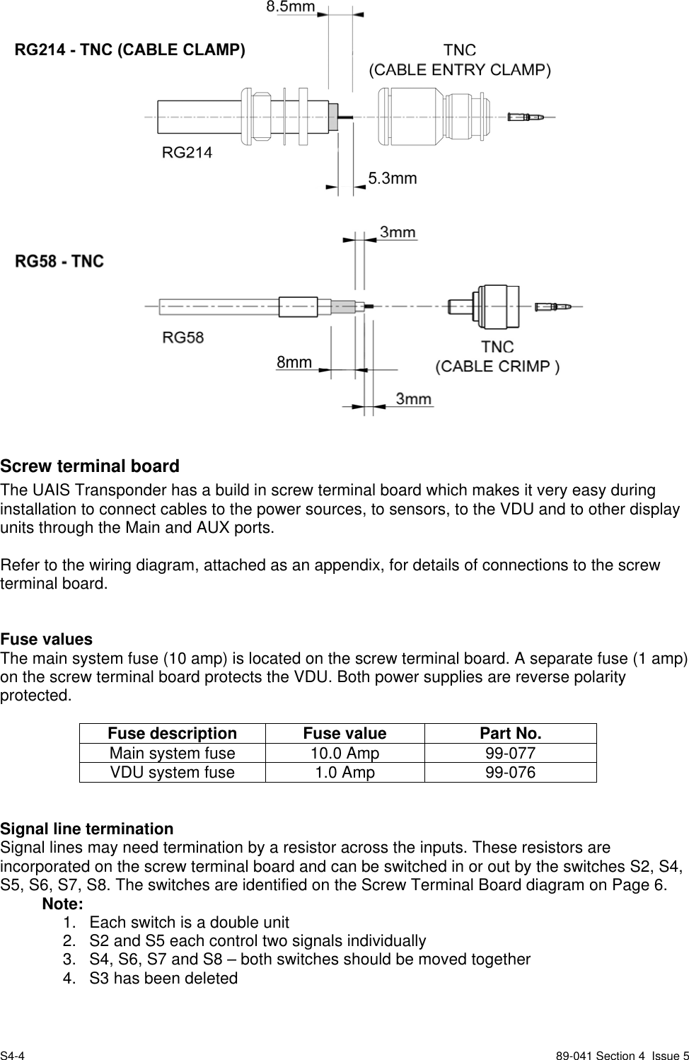 S4-4 89-041 Section 4  Issue 5Screw terminal boardThe UAIS Transponder has a build in screw terminal board which makes it very easy duringinstallation to connect cables to the power sources, to sensors, to the VDU and to other displayunits through the Main and AUX ports.Refer to the wiring diagram, attached as an appendix, for details of connections to the screwterminal board.Fuse valuesThe main system fuse (10 amp) is located on the screw terminal board. A separate fuse (1 amp)on the screw terminal board protects the VDU. Both power supplies are reverse polarityprotected.Fuse description Fuse value Part No.Main system fuse 10.0 Amp 99-077VDU system fuse 1.0 Amp 99-076Signal line terminationSignal lines may need termination by a resistor across the inputs. These resistors areincorporated on the screw terminal board and can be switched in or out by the switches S2, S4,S5, S6, S7, S8. The switches are identified on the Screw Terminal Board diagram on Page 6.Note:1.  Each switch is a double unit2.  S2 and S5 each control two signals individually3.  S4, S6, S7 and S8 – both switches should be moved together4.  S3 has been deleted