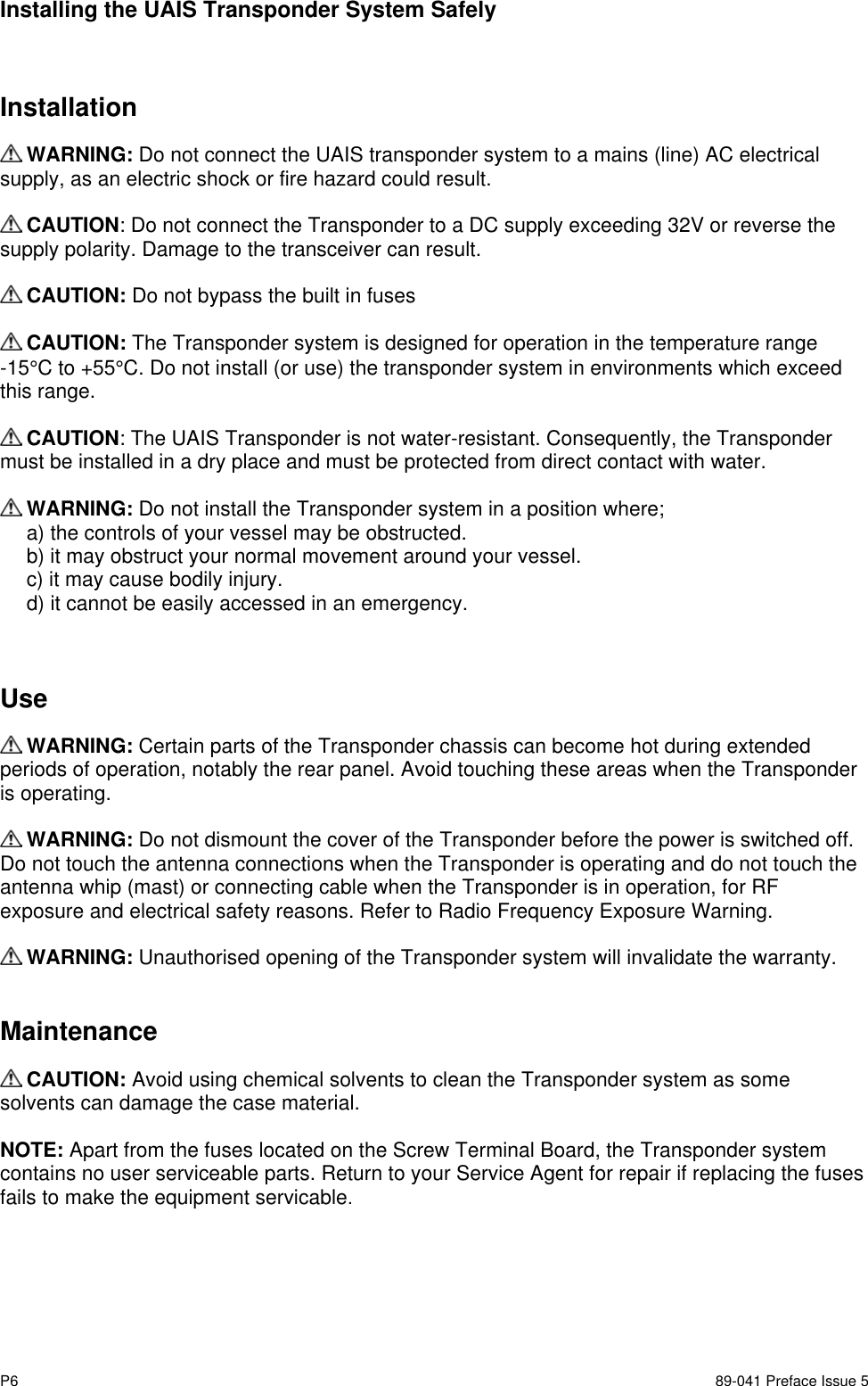 P6 89-041 Preface Issue 5Installing the UAIS Transponder System SafelyInstallation WARNING: Do not connect the UAIS transponder system to a mains (line) AC electricalsupply, as an electric shock or fire hazard could result. CAUTION: Do not connect the Transponder to a DC supply exceeding 32V or reverse thesupply polarity. Damage to the transceiver can result. CAUTION: Do not bypass the built in fuses CAUTION: The Transponder system is designed for operation in the temperature range-15°C to +55°C. Do not install (or use) the transponder system in environments which exceedthis range. CAUTION: The UAIS Transponder is not water-resistant. Consequently, the Transpondermust be installed in a dry place and must be protected from direct contact with water. WARNING: Do not install the Transponder system in a position where;a) the controls of your vessel may be obstructed.b) it may obstruct your normal movement around your vessel.c) it may cause bodily injury.d) it cannot be easily accessed in an emergency.Use WARNING: Certain parts of the Transponder chassis can become hot during extendedperiods of operation, notably the rear panel. Avoid touching these areas when the Transponderis operating. WARNING: Do not dismount the cover of the Transponder before the power is switched off.Do not touch the antenna connections when the Transponder is operating and do not touch theantenna whip (mast) or connecting cable when the Transponder is in operation, for RFexposure and electrical safety reasons. Refer to Radio Frequency Exposure Warning. WARNING: Unauthorised opening of the Transponder system will invalidate the warranty.Maintenance CAUTION: Avoid using chemical solvents to clean the Transponder system as somesolvents can damage the case material.NOTE: Apart from the fuses located on the Screw Terminal Board, the Transponder systemcontains no user serviceable parts. Return to your Service Agent for repair if replacing the fusesfails to make the equipment servicable.
