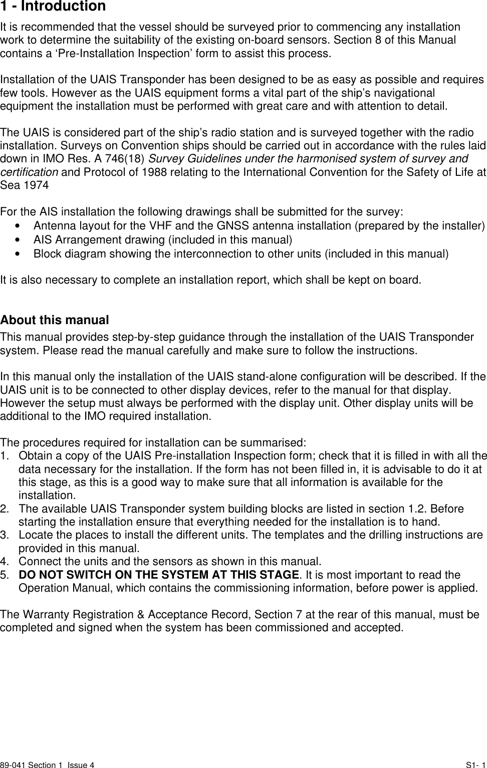 89-041 Section 1  Issue 4 S1- 11 - IntroductionIt is recommended that the vessel should be surveyed prior to commencing any installationwork to determine the suitability of the existing on-board sensors. Section 8 of this Manualcontains a ‘Pre-Installation Inspection’ form to assist this process.Installation of the UAIS Transponder has been designed to be as easy as possible and requiresfew tools. However as the UAIS equipment forms a vital part of the ship’s navigationalequipment the installation must be performed with great care and with attention to detail.The UAIS is considered part of the ship’s radio station and is surveyed together with the radioinstallation. Surveys on Convention ships should be carried out in accordance with the rules laiddown in IMO Res. A 746(18) Survey Guidelines under the harmonised system of survey andcertification and Protocol of 1988 relating to the International Convention for the Safety of Life atSea 1974For the AIS installation the following drawings shall be submitted for the survey:•  Antenna layout for the VHF and the GNSS antenna installation (prepared by the installer)•  AIS Arrangement drawing (included in this manual)•  Block diagram showing the interconnection to other units (included in this manual)It is also necessary to complete an installation report, which shall be kept on board.About this manualThis manual provides step-by-step guidance through the installation of the UAIS Transpondersystem. Please read the manual carefully and make sure to follow the instructions.In this manual only the installation of the UAIS stand-alone configuration will be described. If theUAIS unit is to be connected to other display devices, refer to the manual for that display.However the setup must always be performed with the display unit. Other display units will beadditional to the IMO required installation.The procedures required for installation can be summarised:1.  Obtain a copy of the UAIS Pre-installation Inspection form; check that it is filled in with all thedata necessary for the installation. If the form has not been filled in, it is advisable to do it atthis stage, as this is a good way to make sure that all information is available for theinstallation.2.  The available UAIS Transponder system building blocks are listed in section 1.2. Beforestarting the installation ensure that everything needed for the installation is to hand.3.  Locate the places to install the different units. The templates and the drilling instructions areprovided in this manual.4.  Connect the units and the sensors as shown in this manual.5.  DO NOT SWITCH ON THE SYSTEM AT THIS STAGE. It is most important to read theOperation Manual, which contains the commissioning information, before power is applied.The Warranty Registration &amp; Acceptance Record, Section 7 at the rear of this manual, must becompleted and signed when the system has been commissioned and accepted.