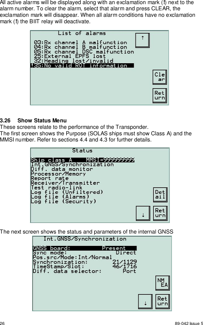 26 89-042 Issue 5All active alarms will be displayed along with an exclamation mark (!) next to thealarm number. To clear the alarm, select that alarm and press CLEAR, theexclamation mark will disappear. When all alarm conditions have no exclamationmark (!) the BIIT relay will deactivate.3.26  Show Status MenuThese screens relate to the performance of the Transponder.The first screen shows the Purpose (SOLAS ships must show Class A) and theMMSI number. Refer to sections 4.4 and 4.3 for further details.The next screen shows the status and parameters of the internal GNSS