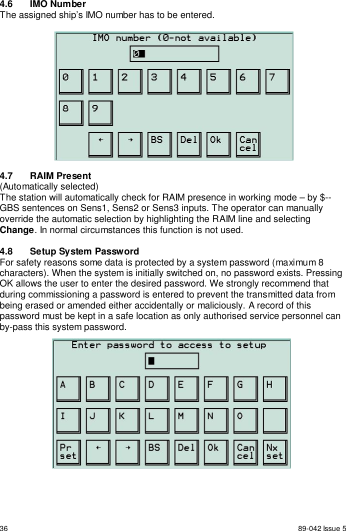 36 89-042 Issue 54.6 IMO NumberThe assigned ship’s IMO number has to be entered.4.7 RAIM Present(Automatically selected)The station will automatically check for RAIM presence in working mode – by $--GBS sentences on Sens1, Sens2 or Sens3 inputs. The operator can manuallyoverride the automatic selection by highlighting the RAIM line and selectingChange. In normal circumstances this function is not used.4.8  Setup System PasswordFor safety reasons some data is protected by a system password (maximum 8characters). When the system is initially switched on, no password exists. PressingOK allows the user to enter the desired password. We strongly recommend thatduring commissioning a password is entered to prevent the transmitted data frombeing erased or amended either accidentally or maliciously. A record of thispassword must be kept in a safe location as only authorised service personnel canby-pass this system password.