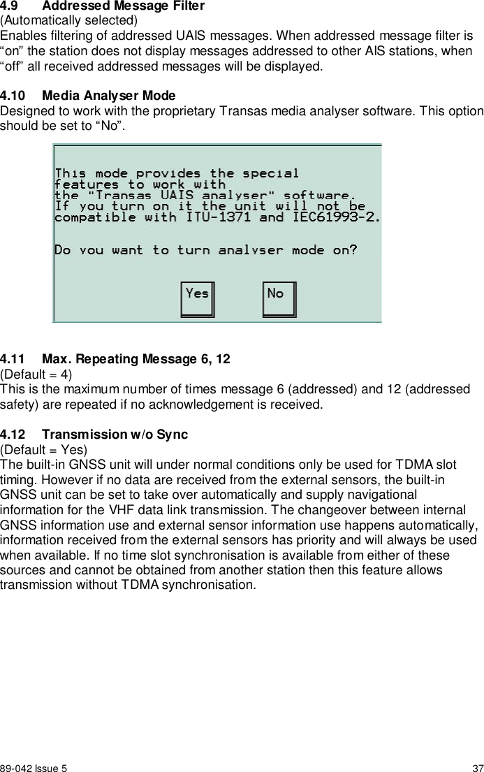 89-042 Issue 5 374.9  Addressed Message Filter(Automatically selected)Enables filtering of addressed UAIS messages. When addressed message filter is“on” the station does not display messages addressed to other AIS stations, when“off” all received addressed messages will be displayed.4.10  Media Analyser ModeDesigned to work with the proprietary Transas media analyser software. This optionshould be set to “No”.4.11  Max. Repeating Message 6, 12(Default = 4)This is the maximum number of times message 6 (addressed) and 12 (addressedsafety) are repeated if no acknowledgement is received.4.12 Transmission w/o Sync(Default = Yes)The built-in GNSS unit will under normal conditions only be used for TDMA slottiming. However if no data are received from the external sensors, the built-inGNSS unit can be set to take over automatically and supply navigationalinformation for the VHF data link transmission. The changeover between internalGNSS information use and external sensor information use happens automatically,information received from the external sensors has priority and will always be usedwhen available. If no time slot synchronisation is available from either of thesesources and cannot be obtained from another station then this feature allowstransmission without TDMA synchronisation.