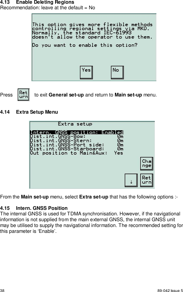 38 89-042 Issue 54.13  Enable Deleting RegionsRecommendation: leave at the default = NoPress to exit General set-up and return to Main set-up menu.4.14  Extra Setup MenuFrom the Main set-up menu, select Extra set-up that has the following options :-4.15  Intern. GNSS PositionThe internal GNSS is used for TDMA synchronisation. However, if the navigationalinformation is not supplied from the main external GNSS, the internal GNSS unitmay be utilised to supply the navigational information. The recommended setting forthis parameter is ‘Enable’.