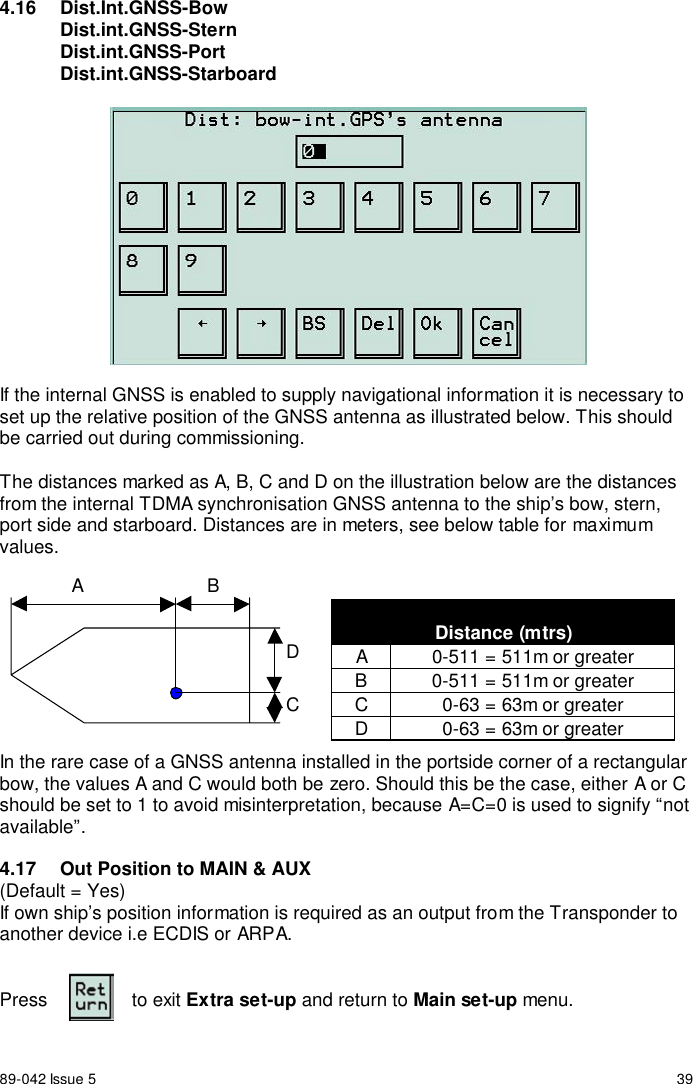 89-042 Issue 5 394.16 Dist.Int.GNSS-BowDist.int.GNSS-SternDist.int.GNSS-PortDist.int.GNSS-StarboardIf the internal GNSS is enabled to supply navigational information it is necessary toset up the relative position of the GNSS antenna as illustrated below. This shouldbe carried out during commissioning.The distances marked as A, B, C and D on the illustration below are the distancesfrom the internal TDMA synchronisation GNSS antenna to the ship’s bow, stern,port side and starboard. Distances are in meters, see below table for maximumvalues.In the rare case of a GNSS antenna installed in the portside corner of a rectangularbow, the values A and C would both be zero. Should this be the case, either A or Cshould be set to 1 to avoid misinterpretation, because A=C=0 is used to signify “notavailable”.4.17  Out Position to MAIN &amp; AUX(Default = Yes)If own ship’s position information is required as an output from the Transponder toanother device i.e ECDIS or ARPA.Press to exit Extra set-up and return to Main set-up menu.A BCDDistance (mtrs)A 0-511 = 511m or greaterB 0-511 = 511m or greaterC 0-63 = 63m or greaterD 0-63 = 63m or greater