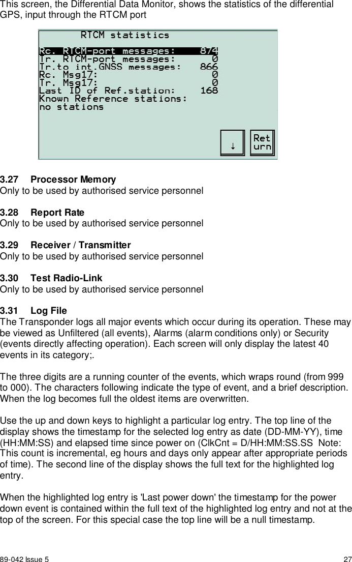 89-042 Issue 5 27This screen, the Differential Data Monitor, shows the statistics of the differentialGPS, input through the RTCM port3.27 Processor MemoryOnly to be used by authorised service personnel3.28 Report RateOnly to be used by authorised service personnel3.29  Receiver / TransmitterOnly to be used by authorised service personnel3.30 Test Radio-LinkOnly to be used by authorised service personnel3.31 Log FileThe Transponder logs all major events which occur during its operation. These maybe viewed as Unfiltered (all events), Alarms (alarm conditions only) or Security(events directly affecting operation). Each screen will only display the latest 40events in its category;.The three digits are a running counter of the events, which wraps round (from 999to 000). The characters following indicate the type of event, and a brief description.When the log becomes full the oldest items are overwritten.Use the up and down keys to highlight a particular log entry. The top line of thedisplay shows the timestamp for the selected log entry as date (DD-MM-YY), time(HH:MM:SS) and elapsed time since power on (ClkCnt = D/HH:MM:SS.SS  Note:This count is incremental, eg hours and days only appear after appropriate periodsof time). The second line of the display shows the full text for the highlighted logentry.When the highlighted log entry is &apos;Last power down&apos; the timestamp for the powerdown event is contained within the full text of the highlighted log entry and not at thetop of the screen. For this special case the top line will be a null timestamp.