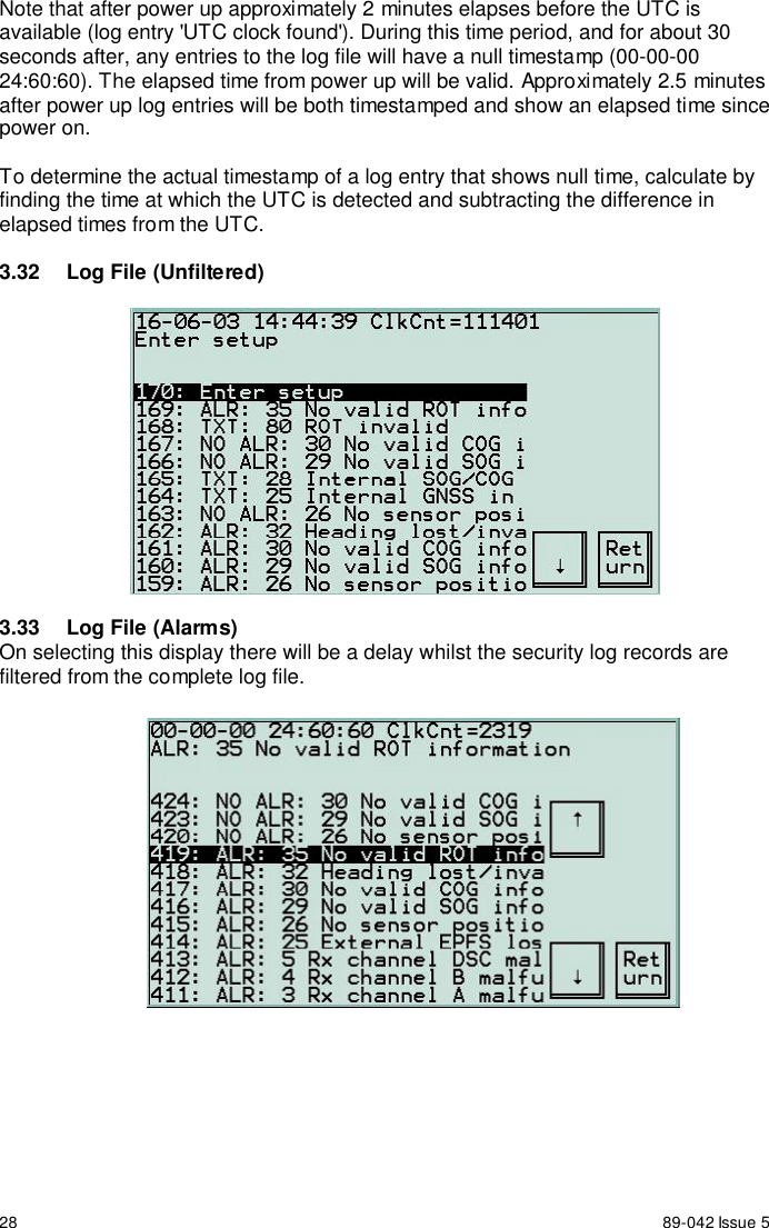 28 89-042 Issue 5Note that after power up approximately 2 minutes elapses before the UTC isavailable (log entry &apos;UTC clock found&apos;). During this time period, and for about 30seconds after, any entries to the log file will have a null timestamp (00-00-0024:60:60). The elapsed time from power up will be valid. Approximately 2.5 minutesafter power up log entries will be both timestamped and show an elapsed time sincepower on.To determine the actual timestamp of a log entry that shows null time, calculate byfinding the time at which the UTC is detected and subtracting the difference inelapsed times from the UTC.3.32  Log File (Unfiltered)3.33  Log File (Alarms)On selecting this display there will be a delay whilst the security log records arefiltered from the complete log file.