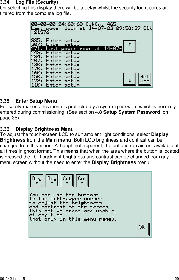 89-042 Issue 5 293.34  Log File (Security)On selecting this display there will be a delay whilst the security log records arefiltered from the complete log file.3.35  Enter Setup MenuFor safety reasons this menu is protected by a system password which is normallyentered during commissioning. (See section 4.8 Setup System Password  onpage 36).3.36  Display Brightness MenuTo adjust the touch-screen LCD to suit ambient light conditions, select DisplayBrightness from the Main menu. Both LCD brightness and contrast can bechanged from this menu. Although not apparent, the buttons remain on, available atall times in ghost format. This means that when the area where the button is locatedis pressed the LCD backlight brightness and contrast can be changed from anymenu screen without the need to enter the Display Brightness menu.