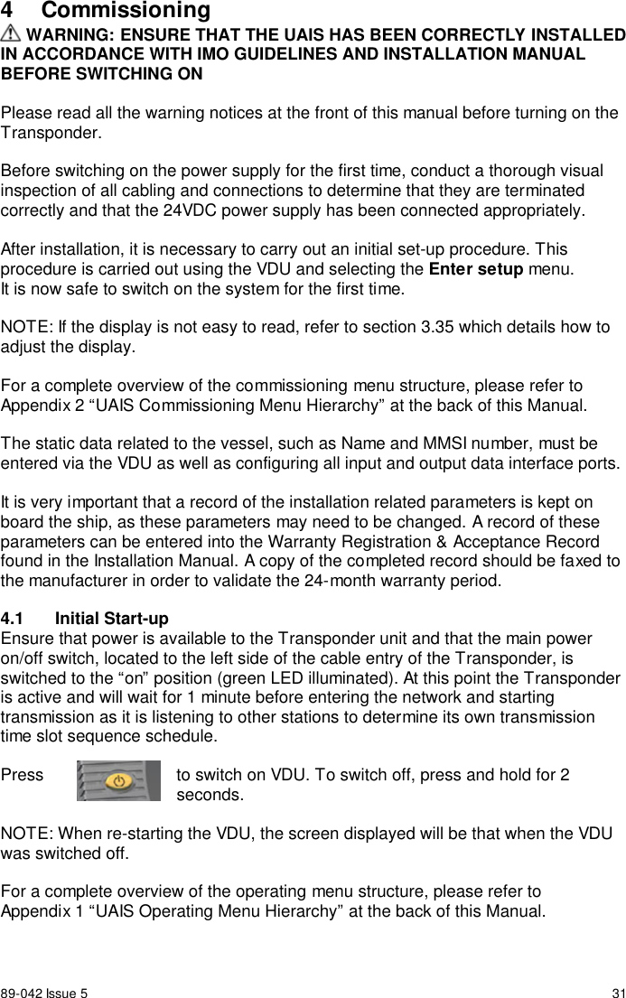 89-042 Issue 5 314 Commissioning WARNING: ENSURE THAT THE UAIS HAS BEEN CORRECTLY INSTALLEDIN ACCORDANCE WITH IMO GUIDELINES AND INSTALLATION MANUALBEFORE SWITCHING ONPlease read all the warning notices at the front of this manual before turning on theTransponder.Before switching on the power supply for the first time, conduct a thorough visualinspection of all cabling and connections to determine that they are terminatedcorrectly and that the 24VDC power supply has been connected appropriately.After installation, it is necessary to carry out an initial set-up procedure. Thisprocedure is carried out using the VDU and selecting the Enter setup menu.It is now safe to switch on the system for the first time.NOTE: If the display is not easy to read, refer to section 3.35 which details how toadjust the display.For a complete overview of the commissioning menu structure, please refer toAppendix 2 “UAIS Commissioning Menu Hierarchy” at the back of this Manual.The static data related to the vessel, such as Name and MMSI number, must beentered via the VDU as well as configuring all input and output data interface ports.It is very important that a record of the installation related parameters is kept onboard the ship, as these parameters may need to be changed. A record of theseparameters can be entered into the Warranty Registration &amp; Acceptance Recordfound in the Installation Manual. A copy of the completed record should be faxed tothe manufacturer in order to validate the 24-month warranty period.4.1 Initial Start-upEnsure that power is available to the Transponder unit and that the main poweron/off switch, located to the left side of the cable entry of the Transponder, isswitched to the “on” position (green LED illuminated). At this point the Transponderis active and will wait for 1 minute before entering the network and startingtransmission as it is listening to other stations to determine its own transmissiontime slot sequence schedule.Press to switch on VDU. To switch off, press and hold for 2seconds.NOTE: When re-starting the VDU, the screen displayed will be that when the VDUwas switched off.For a complete overview of the operating menu structure, please refer toAppendix 1 “UAIS Operating Menu Hierarchy” at the back of this Manual.