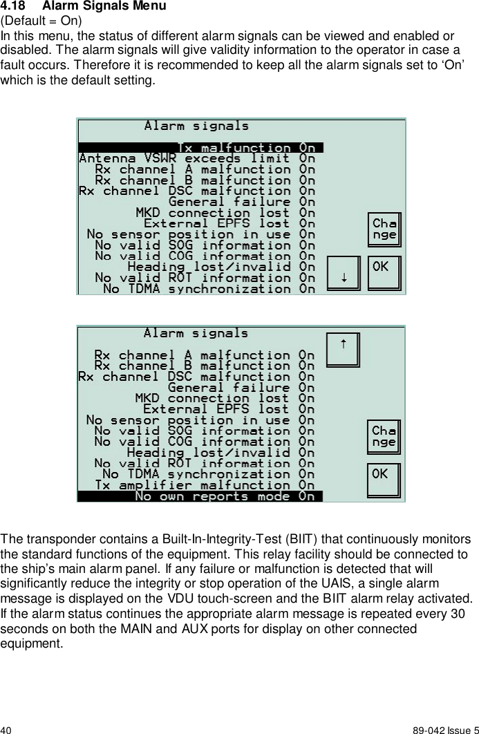 40 89-042 Issue 54.18  Alarm Signals Menu(Default = On)In this menu, the status of different alarm signals can be viewed and enabled ordisabled. The alarm signals will give validity information to the operator in case afault occurs. Therefore it is recommended to keep all the alarm signals set to ‘On’which is the default setting.The transponder contains a Built-In-Integrity-Test (BIIT) that continuously monitorsthe standard functions of the equipment. This relay facility should be connected tothe ship’s main alarm panel. If any failure or malfunction is detected that willsignificantly reduce the integrity or stop operation of the UAIS, a single alarmmessage is displayed on the VDU touch-screen and the BIIT alarm relay activated.If the alarm status continues the appropriate alarm message is repeated every 30seconds on both the MAIN and AUX ports for display on other connectedequipment.