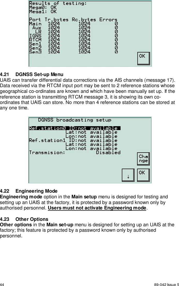 44 89-042 Issue 54.21  DGNSS Set-up MenuUAIS can transfer differential data corrections via the AIS channels (message 17).Data received via the RTCM input port may be sent to 2 reference stations whosegeographical co-ordinates are known and which have been manually set up. If thereference station is transmitting RTCM message 3, it is showing its own co-ordinates that UAIS can store. No more than 4 reference stations can be stored atany one time.4.22 Engineering ModeEngineering mode option in the Main setup menu is designed for testing andsetting up an UAIS at the factory, it is protected by a password known only byauthorised personnel. Users must not activate Engineering mode.4.23 Other OptionsOther options in the Main set-up menu is designed for setting up an UAIS at thefactory; this feature is protected by a password known only by authorisedpersonnel.