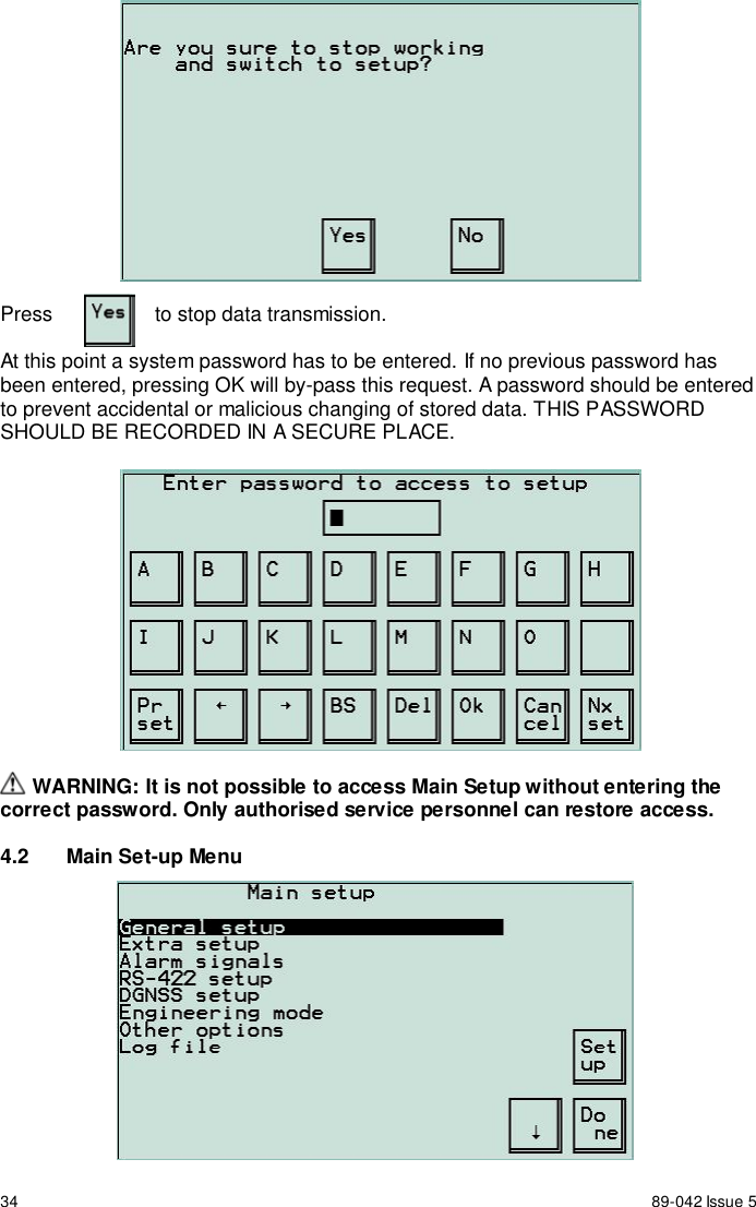 34 89-042 Issue 5Press to stop data transmission.At this point a system password has to be entered. If no previous password hasbeen entered, pressing OK will by-pass this request. A password should be enteredto prevent accidental or malicious changing of stored data. THIS PASSWORDSHOULD BE RECORDED IN A SECURE PLACE. WARNING: It is not possible to access Main Setup without entering thecorrect password. Only authorised service personnel can restore access.4.2  Main Set-up Menu