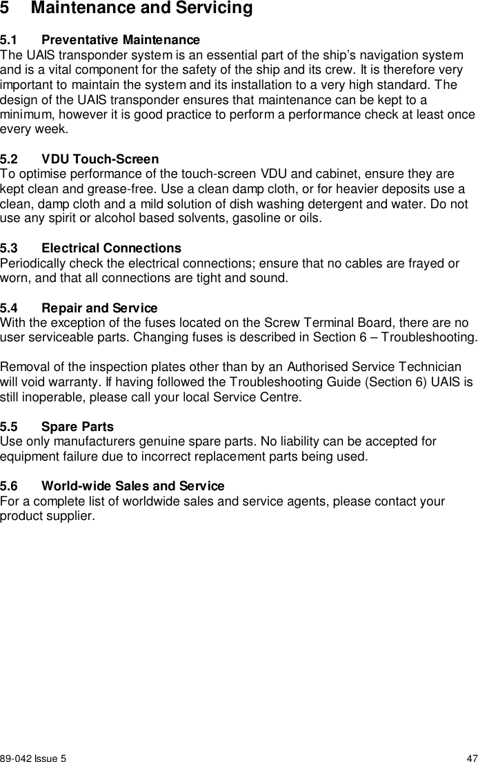 89-042 Issue 5 475  Maintenance and Servicing5.1 Preventative MaintenanceThe UAIS transponder system is an essential part of the ship’s navigation systemand is a vital component for the safety of the ship and its crew. It is therefore veryimportant to maintain the system and its installation to a very high standard. Thedesign of the UAIS transponder ensures that maintenance can be kept to aminimum, however it is good practice to perform a performance check at least onceevery week.5.2 VDU Touch-ScreenTo optimise performance of the touch-screen VDU and cabinet, ensure they arekept clean and grease-free. Use a clean damp cloth, or for heavier deposits use aclean, damp cloth and a mild solution of dish washing detergent and water. Do notuse any spirit or alcohol based solvents, gasoline or oils.5.3 Electrical ConnectionsPeriodically check the electrical connections; ensure that no cables are frayed orworn, and that all connections are tight and sound.5.4  Repair and ServiceWith the exception of the fuses located on the Screw Terminal Board, there are nouser serviceable parts. Changing fuses is described in Section 6 – Troubleshooting.Removal of the inspection plates other than by an Authorised Service Technicianwill void warranty. If having followed the Troubleshooting Guide (Section 6) UAIS isstill inoperable, please call your local Service Centre.5.5 Spare PartsUse only manufacturers genuine spare parts. No liability can be accepted forequipment failure due to incorrect replacement parts being used.5.6  World-wide Sales and ServiceFor a complete list of worldwide sales and service agents, please contact yourproduct supplier.