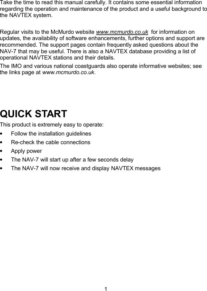  1     Take the time to read this manual carefully. It contains some essential information regarding the operation and maintenance of the product and a useful background to the NAVTEX system.  Regular visits to the McMurdo website www.mcmurdo.co.uk  for information on updates, the availability of software enhancements, further options and support are recommended. The support pages contain frequently asked questions about the NAV-7 that may be useful. There is also a NAVTEX database providing a list of operational NAVTEX stations and their details. The IMO and various national coastguards also operate informative websites; see the links page at www.mcmurdo.co.uk.   QUICK START This product is extremely easy to operate: • Follow the installation guidelines • Re-check the cable connections • Apply power • The NAV-7 will start up after a few seconds delay • The NAV-7 will now receive and display NAVTEX messages     