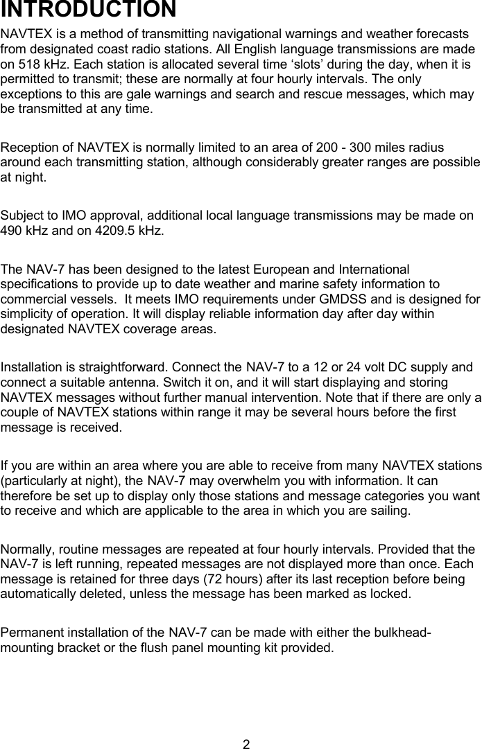  2 INTRODUCTION NAVTEX is a method of transmitting navigational warnings and weather forecasts from designated coast radio stations. All English language transmissions are made on 518 kHz. Each station is allocated several time ‘slots’ during the day, when it is permitted to transmit; these are normally at four hourly intervals. The only exceptions to this are gale warnings and search and rescue messages, which may be transmitted at any time.  Reception of NAVTEX is normally limited to an area of 200 - 300 miles radius around each transmitting station, although considerably greater ranges are possible at night.   Subject to IMO approval, additional local language transmissions may be made on 490 kHz and on 4209.5 kHz.  The NAV-7 has been designed to the latest European and International specifications to provide up to date weather and marine safety information to commercial vessels.  It meets IMO requirements under GMDSS and is designed for simplicity of operation. It will display reliable information day after day within designated NAVTEX coverage areas.  Installation is straightforward. Connect the NAV-7 to a 12 or 24 volt DC supply and connect a suitable antenna. Switch it on, and it will start displaying and storing NAVTEX messages without further manual intervention. Note that if there are only a couple of NAVTEX stations within range it may be several hours before the first message is received.  If you are within an area where you are able to receive from many NAVTEX stations (particularly at night), the NAV-7 may overwhelm you with information. It can therefore be set up to display only those stations and message categories you want to receive and which are applicable to the area in which you are sailing.   Normally, routine messages are repeated at four hourly intervals. Provided that the NAV-7 is left running, repeated messages are not displayed more than once. Each message is retained for three days (72 hours) after its last reception before being automatically deleted, unless the message has been marked as locked.  Permanent installation of the NAV-7 can be made with either the bulkhead-mounting bracket or the flush panel mounting kit provided.  