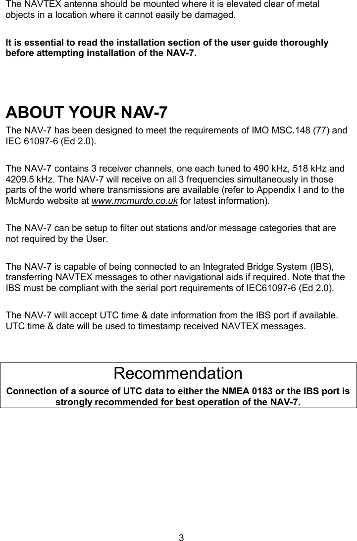  3 The NAVTEX antenna should be mounted where it is elevated clear of metal objects in a location where it cannot easily be damaged.   It is essential to read the installation section of the user guide thoroughly before attempting installation of the NAV-7.    ABOUT YOUR NAV-7 The NAV-7 has been designed to meet the requirements of IMO MSC.148 (77) and IEC 61097-6 (Ed 2.0).  The NAV-7 contains 3 receiver channels, one each tuned to 490 kHz, 518 kHz and 4209.5 kHz. The NAV-7 will receive on all 3 frequencies simultaneously in those parts of the world where transmissions are available (refer to Appendix I and to the McMurdo website at www.mcmurdo.co.uk for latest information).  The NAV-7 can be setup to filter out stations and/or message categories that are not required by the User.  The NAV-7 is capable of being connected to an Integrated Bridge System (IBS), transferring NAVTEX messages to other navigational aids if required. Note that the IBS must be compliant with the serial port requirements of IEC61097-6 (Ed 2.0).  The NAV-7 will accept UTC time &amp; date information from the IBS port if available. UTC time &amp; date will be used to timestamp received NAVTEX messages.   Recommendation Connection of a source of UTC data to either the NMEA 0183 or the IBS port is strongly recommended for best operation of the NAV-7. 