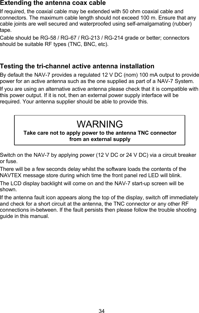  34 Extending the antenna coax cable If required, the coaxial cable may be extended with 50 ohm coaxial cable and connectors. The maximum cable length should not exceed 100 m. Ensure that any cable joints are well secured and waterproofed using self-amalgamating (rubber) tape. Cable should be RG-58 / RG-67 / RG-213 / RG-214 grade or better; connectors should be suitable RF types (TNC, BNC, etc).   Testing the tri-channel active antenna installation By default the NAV-7 provides a regulated 12 V DC (nom) 100 mA output to provide power for an active antenna such as the one supplied as part of a NAV-7 System.  If you are using an alternative active antenna please check that it is compatible with this power output. If it is not, then an external power supply interface will be required. Your antenna supplier should be able to provide this.    WARNING Take care not to apply power to the antenna TNC connector from an external supply  Switch on the NAV-7 by applying power (12 V DC or 24 V DC) via a circuit breaker or fuse. There will be a few seconds delay whilst the software loads the contents of the NAVTEX message store during which time the front panel red LED will blink.  The LCD display backlight will come on and the NAV-7 start-up screen will be shown. If the antenna fault icon appears along the top of the display, switch off immediately and check for a short circuit at the antenna, the TNC connector or any other RF connections in-between. If the fault persists then please follow the trouble shooting guide in this manual.   