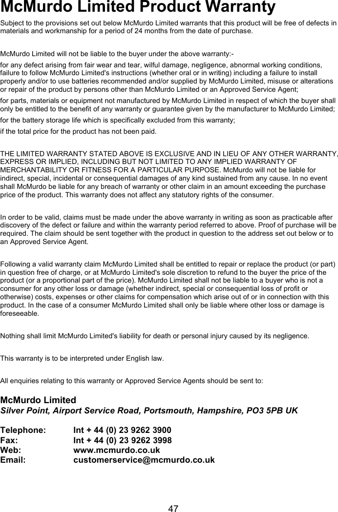   47 McMurdo Limited Product Warranty Subject to the provisions set out below McMurdo Limited warrants that this product will be free of defects in materials and workmanship for a period of 24 months from the date of purchase.  McMurdo Limited will not be liable to the buyer under the above warranty:- for any defect arising from fair wear and tear, wilful damage, negligence, abnormal working conditions, failure to follow McMurdo Limited&apos;s instructions (whether oral or in writing) including a failure to install properly and/or to use batteries recommended and/or supplied by McMurdo Limited, misuse or alterations or repair of the product by persons other than McMurdo Limited or an Approved Service Agent; for parts, materials or equipment not manufactured by McMurdo Limited in respect of which the buyer shall only be entitled to the benefit of any warranty or guarantee given by the manufacturer to McMurdo Limited; for the battery storage life which is specifically excluded from this warranty; if the total price for the product has not been paid.  THE LIMITED WARRANTY STATED ABOVE IS EXCLUSIVE AND IN LIEU OF ANY OTHER WARRANTY, EXPRESS OR IMPLIED, INCLUDING BUT NOT LIMITED TO ANY IMPLIED WARRANTY OF MERCHANTABILITY OR FITNESS FOR A PARTICULAR PURPOSE. McMurdo will not be liable for indirect, special, incidental or consequential damages of any kind sustained from any cause. In no event shall McMurdo be liable for any breach of warranty or other claim in an amount exceeding the purchase price of the product. This warranty does not affect any statutory rights of the consumer.  In order to be valid, claims must be made under the above warranty in writing as soon as practicable after discovery of the defect or failure and within the warranty period referred to above. Proof of purchase will be required. The claim should be sent together with the product in question to the address set out below or to an Approved Service Agent.  Following a valid warranty claim McMurdo Limited shall be entitled to repair or replace the product (or part) in question free of charge, or at McMurdo Limited&apos;s sole discretion to refund to the buyer the price of the product (or a proportional part of the price). McMurdo Limited shall not be liable to a buyer who is not a consumer for any other loss or damage (whether indirect, special or consequential loss of profit or otherwise) costs, expenses or other claims for compensation which arise out of or in connection with this product. In the case of a consumer McMurdo Limited shall only be liable where other loss or damage is foreseeable.  Nothing shall limit McMurdo Limited&apos;s liability for death or personal injury caused by its negligence.  This warranty is to be interpreted under English law.  All enquiries relating to this warranty or Approved Service Agents should be sent to:   McMurdo Limited Silver Point, Airport Service Road, Portsmouth, Hampshire, PO3 5PB UK  Telephone:   Int + 44 (0) 23 9262 3900   Fax:    Int + 44 (0) 23 9262 3998 Web:              www.mcmurdo.co.uk     Email:          customerservice@mcmurdo.co.uk   