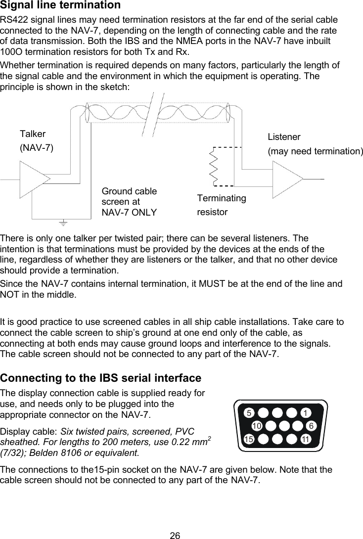  26 156111510Signal line termination RS422 signal lines may need termination resistors at the far end of the serial cable connected to the NAV-7, depending on the length of connecting cable and the rate of data transmission. Both the IBS and the NMEA ports in the NAV-7 have inbuilt 100O termination resistors for both Tx and Rx. Whether termination is required depends on many factors, particularly the length of the signal cable and the environment in which the equipment is operating. The principle is shown in the sketch:    There is only one talker per twisted pair; there can be several listeners. The intention is that terminations must be provided by the devices at the ends of the line, regardless of whether they are listeners or the talker, and that no other device should provide a termination.  Since the NAV-7 contains internal termination, it MUST be at the end of the line and NOT in the middle.  It is good practice to use screened cables in all ship cable installations. Take care to connect the cable screen to ship’s ground at one end only of the cable, as connecting at both ends may cause ground loops and interference to the signals. The cable screen should not be connected to any part of the NAV-7. Connecting to the IBS serial interface The display connection cable is supplied ready for use, and needs only to be plugged into the appropriate connector on the NAV-7.  Display cable: Six twisted pairs, screened, PVC sheathed. For lengths to 200 meters, use 0.22 mm2 (7/32); Belden 8106 or equivalent. The connections to the15-pin socket on the NAV-7 are given below. Note that the cable screen should not be connected to any part of the NAV-7.   Talker (NAV-7) Listener (may need termination) Ground cable screen at NAV-7 ONLY Terminating resistor 