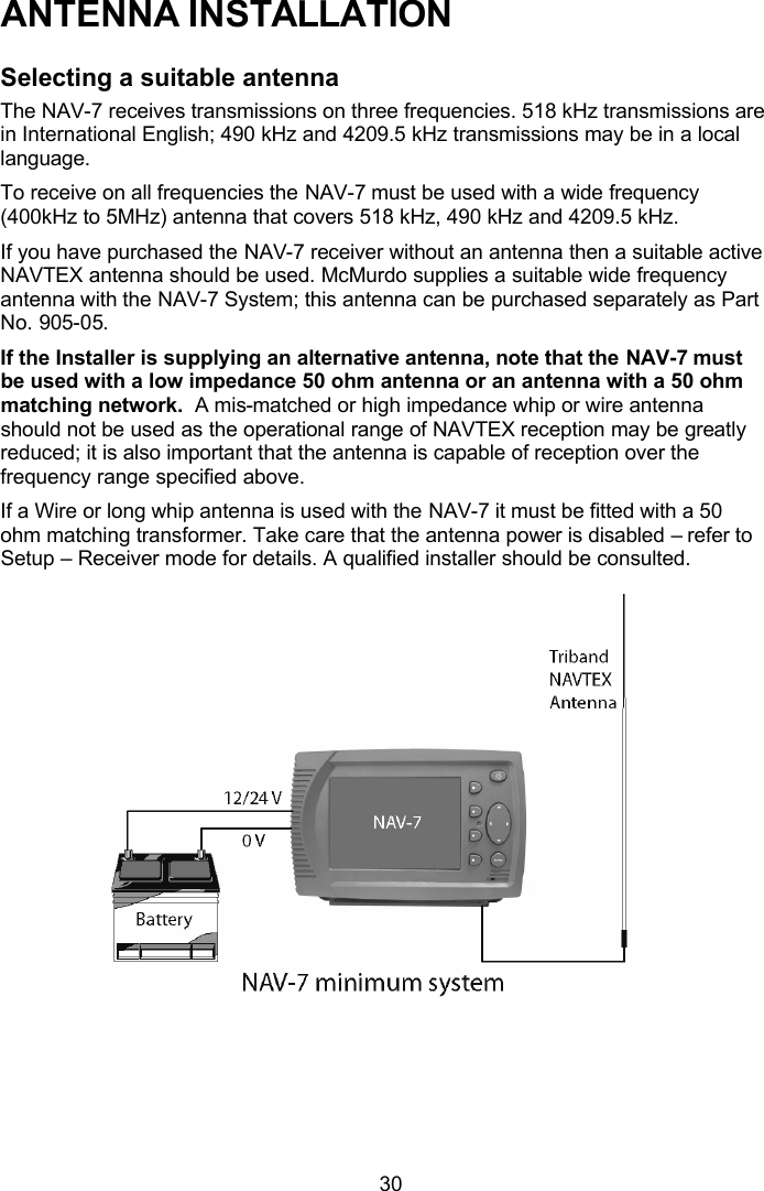  30 ANTENNA INSTALLATION Selecting a suitable antenna The NAV-7 receives transmissions on three frequencies. 518 kHz transmissions are in International English; 490 kHz and 4209.5 kHz transmissions may be in a local language. To receive on all frequencies the NAV-7 must be used with a wide frequency (400kHz to 5MHz) antenna that covers 518 kHz, 490 kHz and 4209.5 kHz.  If you have purchased the NAV-7 receiver without an antenna then a suitable active NAVTEX antenna should be used. McMurdo supplies a suitable wide frequency antenna with the NAV-7 System; this antenna can be purchased separately as Part No. 905-05. If the Installer is supplying an alternative antenna, note that the NAV-7 must be used with a low impedance 50 ohm antenna or an antenna with a 50 ohm matching network.  A mis-matched or high impedance whip or wire antenna should not be used as the operational range of NAVTEX reception may be greatly reduced; it is also important that the antenna is capable of reception over the frequency range specified above.  If a Wire or long whip antenna is used with the NAV-7 it must be fitted with a 50 ohm matching transformer. Take care that the antenna power is disabled – refer to Setup – Receiver mode for details. A qualified installer should be consulted.    