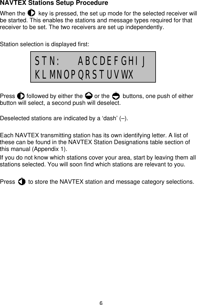 6NAVTEX Stations Setup ProcedureWhen the        key is pressed, the set up mode for the selected receiver willbe started. This enables the stations and message types required for thatreceiver to be set. The two receivers are set up independently.Station selection is displayed first:Press       followed by either the       or the        buttons, one push of eitherbutton will select, a second push will deselect.Deselected stations are indicated by a ‘dash’ (–).Each NAVTEX transmitting station has its own identifying letter. A list ofthese can be found in the NAVTEX Station Designations table section ofthis manual (Appendix 1).If you do not know which stations cover your area, start by leaving them allstations selected. You will soon find which stations are relevant to you.Press        to store the NAVTEX station and message category selections.STN:  ABCDEFGHIJKLMNOPQRSTUVWX