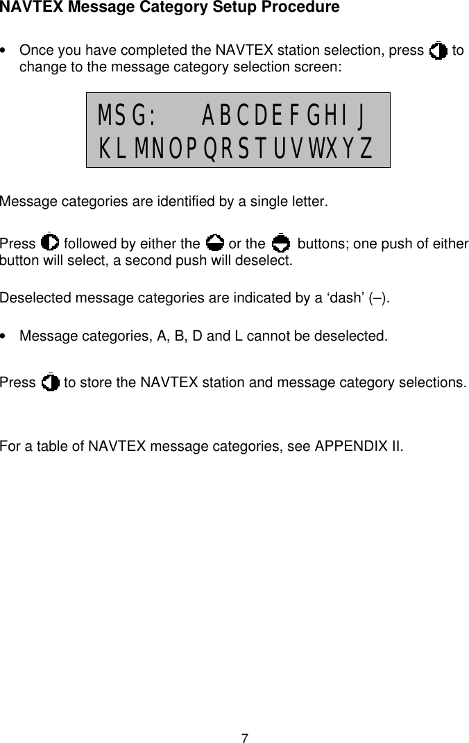 7NAVTEX Message Category Setup Procedure•  Once you have completed the NAVTEX station selection, press       tochange to the message category selection screen:Message categories are identified by a single letter.Press       followed by either the       or the        buttons; one push of eitherbutton will select, a second push will deselect.Deselected message categories are indicated by a ‘dash’ (–).•  Message categories, A, B, D and L cannot be deselected.Press       to store the NAVTEX station and message category selections.For a table of NAVTEX message categories, see APPENDIX II.MSG:  ABCDEFGHIJKLMNOPQRSTUVWXYZ