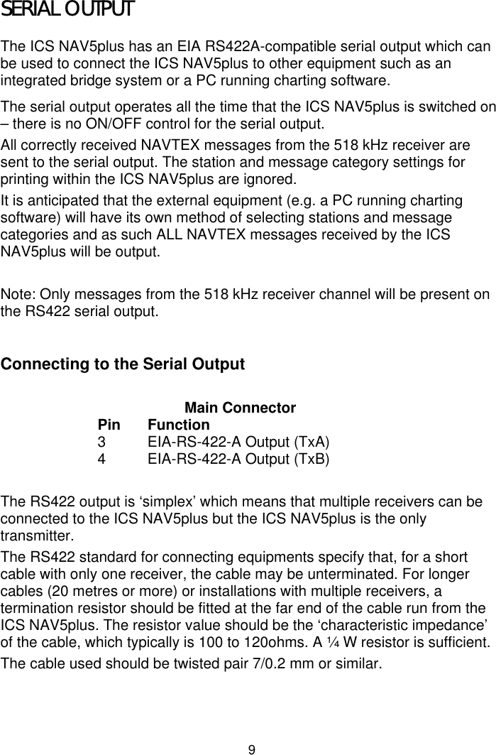 9SERIAL OUTPUTThe ICS NAV5plus has an EIA RS422A-compatible serial output which canbe used to connect the ICS NAV5plus to other equipment such as anintegrated bridge system or a PC running charting software.The serial output operates all the time that the ICS NAV5plus is switched on– there is no ON/OFF control for the serial output.All correctly received NAVTEX messages from the 518 kHz receiver aresent to the serial output. The station and message category settings forprinting within the ICS NAV5plus are ignored.It is anticipated that the external equipment (e.g. a PC running chartingsoftware) will have its own method of selecting stations and messagecategories and as such ALL NAVTEX messages received by the ICSNAV5plus will be output.Note: Only messages from the 518 kHz receiver channel will be present onthe RS422 serial output.Connecting to the Serial OutputMain ConnectorPin Function3 EIA-RS-422-A Output (TxA)4 EIA-RS-422-A Output (TxB)The RS422 output is ‘simplex’ which means that multiple receivers can beconnected to the ICS NAV5plus but the ICS NAV5plus is the onlytransmitter.The RS422 standard for connecting equipments specify that, for a shortcable with only one receiver, the cable may be unterminated. For longercables (20 metres or more) or installations with multiple receivers, atermination resistor should be fitted at the far end of the cable run from theICS NAV5plus. The resistor value should be the ‘characteristic impedance’of the cable, which typically is 100 to 120ohms. A ¼ W resistor is sufficient.The cable used should be twisted pair 7/0.2 mm or similar.