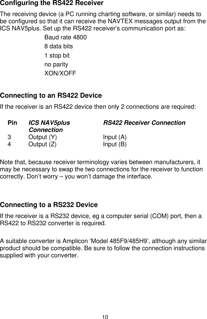 10Configuring the RS422 ReceiverThe receiving device (a PC running charting software, or similar) needs tobe configured so that it can receive the NAVTEX messages output from theICS NAV5plus. Set up the RS422 receiver’s communication port as:Baud rate 48008 data bits1 stop bitno parityXON/XOFFConnecting to an RS422 DeviceIf the receiver is an RS422 device then only 2 connections are required:Pin ICS NAV5plusConnection RS422 Receiver Connection3 Output (Y) Input (A)4 Output (Z) Input (B)Note that, because receiver terminology varies between manufacturers, itmay be necessary to swap the two connections for the receiver to functioncorrectly. Don’t worry – you won’t damage the interface.Connecting to a RS232 DeviceIf the receiver is a RS232 device, eg a computer serial (COM) port, then aRS422 to RS232 converter is required.A suitable converter is Amplicon ‘Model 485F9/485H9’, although any similarproduct should be compatible. Be sure to follow the connection instructionssupplied with your converter.