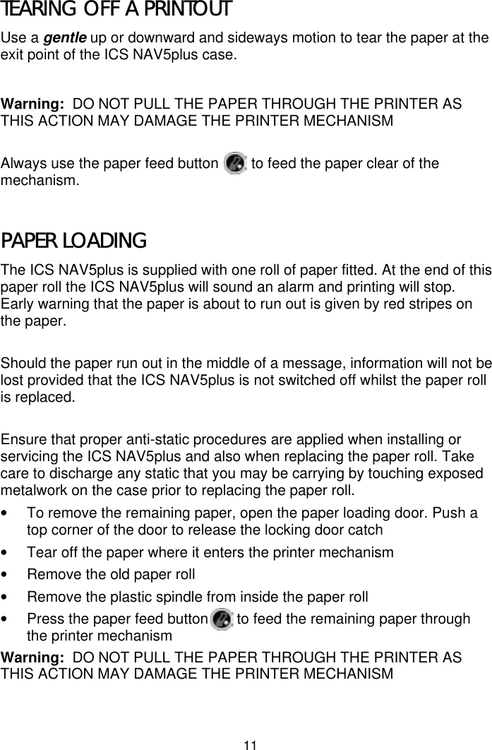 11TEARING OFF A PRINTOUTUse a gentle up or downward and sideways motion to tear the paper at theexit point of the ICS NAV5plus case.Warning:  DO NOT PULL THE PAPER THROUGH THE PRINTER ASTHIS ACTION MAY DAMAGE THE PRINTER MECHANISMAlways use the paper feed button        to feed the paper clear of themechanism.PAPER LOADINGThe ICS NAV5plus is supplied with one roll of paper fitted. At the end of thispaper roll the ICS NAV5plus will sound an alarm and printing will stop.Early warning that the paper is about to run out is given by red stripes onthe paper.Should the paper run out in the middle of a message, information will not belost provided that the ICS NAV5plus is not switched off whilst the paper rollis replaced.Ensure that proper anti-static procedures are applied when installing orservicing the ICS NAV5plus and also when replacing the paper roll. Takecare to discharge any static that you may be carrying by touching exposedmetalwork on the case prior to replacing the paper roll.•  To remove the remaining paper, open the paper loading door. Push atop corner of the door to release the locking door catch•  Tear off the paper where it enters the printer mechanism•  Remove the old paper roll•  Remove the plastic spindle from inside the paper roll•  Press the paper feed button       to feed the remaining paper throughthe printer mechanismWarning:  DO NOT PULL THE PAPER THROUGH THE PRINTER ASTHIS ACTION MAY DAMAGE THE PRINTER MECHANISM