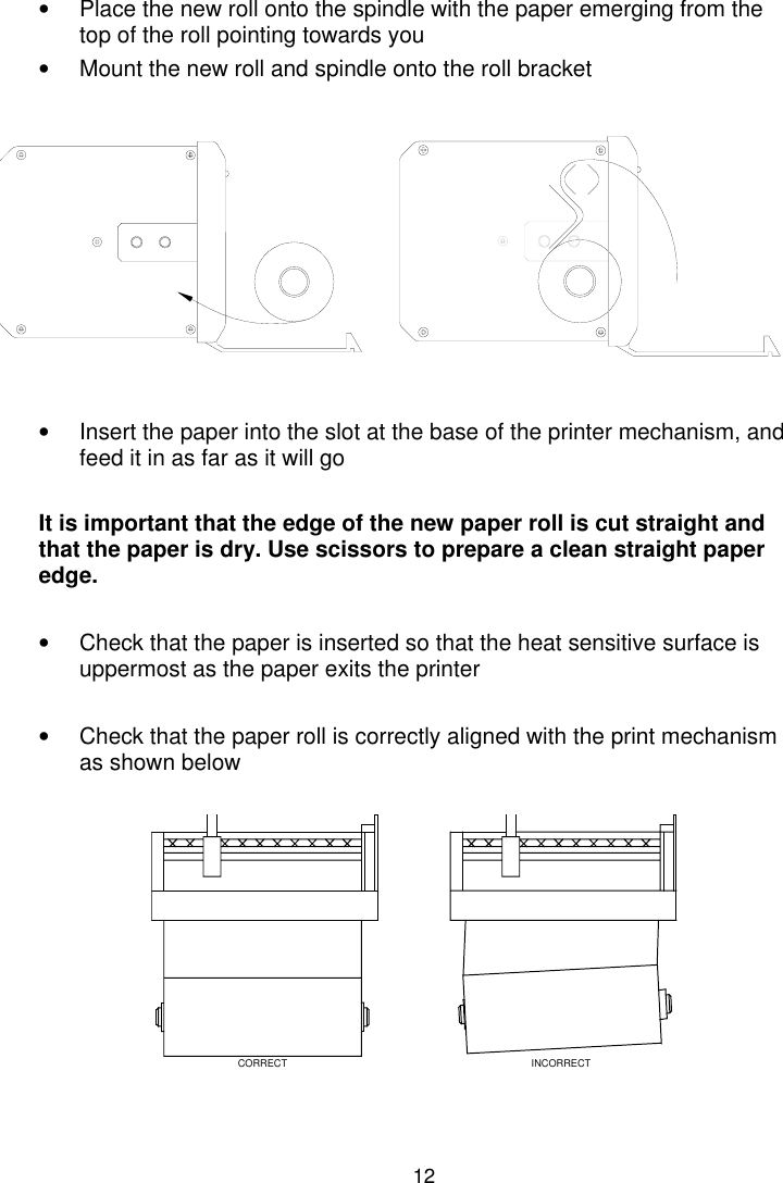 12•  Place the new roll onto the spindle with the paper emerging from thetop of the roll pointing towards you•  Mount the new roll and spindle onto the roll bracket•  Insert the paper into the slot at the base of the printer mechanism, andfeed it in as far as it will goIt is important that the edge of the new paper roll is cut straight andthat the paper is dry. Use scissors to prepare a clean straight paperedge.•  Check that the paper is inserted so that the heat sensitive surface isuppermost as the paper exits the printer•  Check that the paper roll is correctly aligned with the print mechanismas shown belowCORRECT INCORRECT