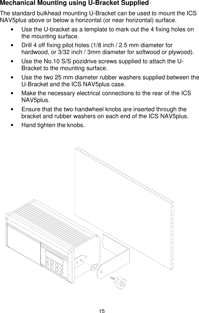 15Mechanical Mounting using U-Bracket SuppliedThe standard bulkhead mounting U-Bracket can be used to mount the ICSNAV5plus above or below a horizontal (or near horizontal) surface.•  Use the U-bracket as a template to mark out the 4 fixing holes onthe mounting surface.•  Drill 4 off fixing pilot holes (1/8 inch / 2.5 mm diameter forhardwood, or 3/32 inch / 3mm diameter for softwood or plywood).•  Use the No.10 S/S pozidrive screws supplied to attach the U-Bracket to the mounting surface.•  Use the two 25 mm diameter rubber washers supplied between theU-Bracket and the ICS NAV5plus case.•  Make the necessary electrical connections to the rear of the ICSNAV5plus.•  Ensure that the two handwheel knobs are inserted through thebracket and rubber washers on each end of the ICS NAV5plus.•  Hand tighten the knobs.