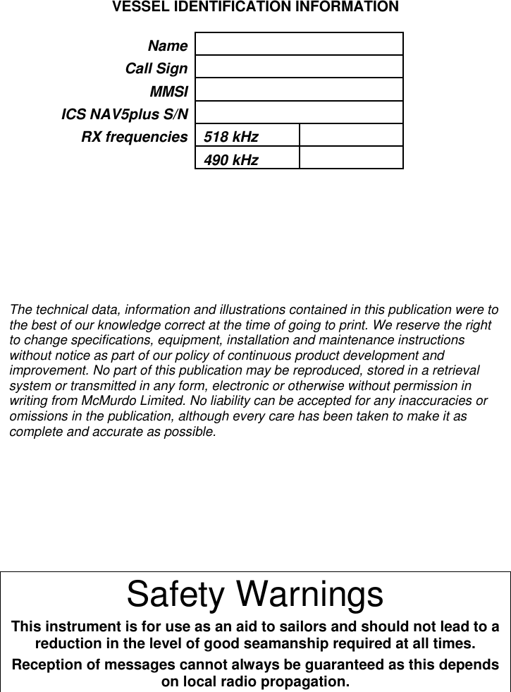 VESSEL IDENTIFICATION INFORMATIONNameCall SignMMSIICS NAV5plus S/NRX frequencies 518 kHz490 kHzThe technical data, information and illustrations contained in this publication were tothe best of our knowledge correct at the time of going to print. We reserve the rightto change specifications, equipment, installation and maintenance instructionswithout notice as part of our policy of continuous product development andimprovement. No part of this publication may be reproduced, stored in a retrievalsystem or transmitted in any form, electronic or otherwise without permission inwriting from McMurdo Limited. No liability can be accepted for any inaccuracies oromissions in the publication, although every care has been taken to make it ascomplete and accurate as possible.Safety WarningsThis instrument is for use as an aid to sailors and should not lead to areduction in the level of good seamanship required at all times.Reception of messages cannot always be guaranteed as this dependson local radio propagation.