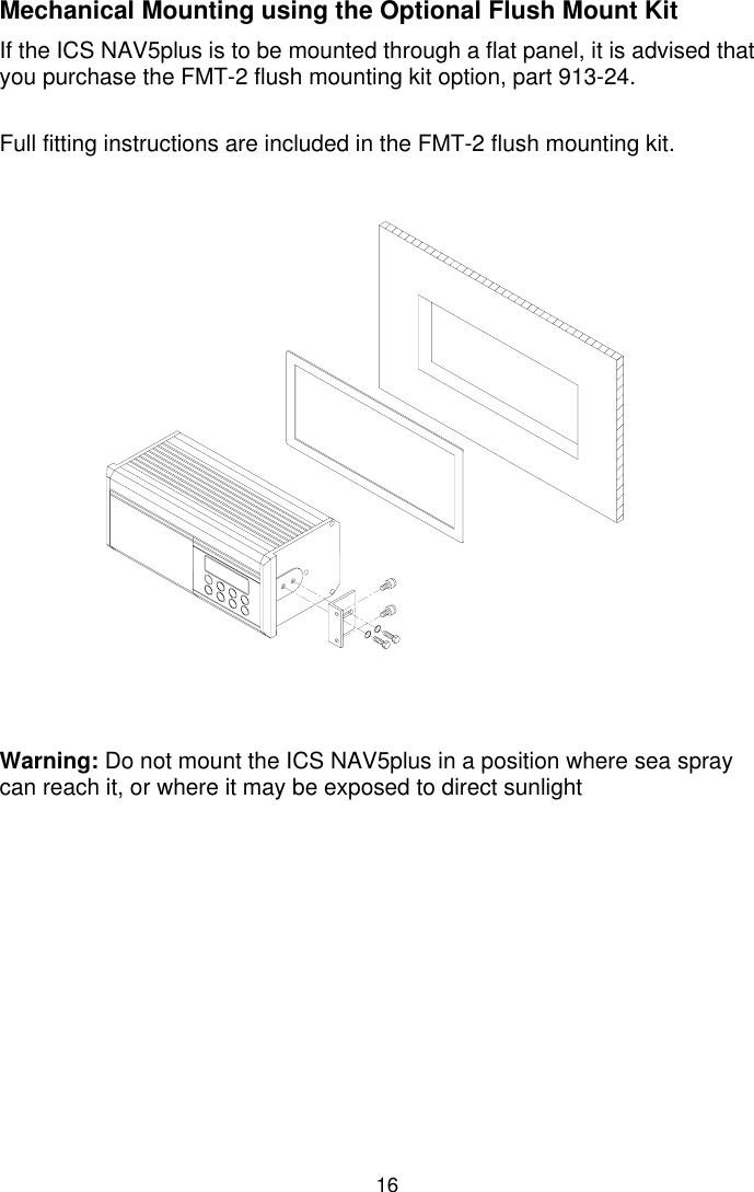 16Mechanical Mounting using the Optional Flush Mount KitIf the ICS NAV5plus is to be mounted through a flat panel, it is advised thatyou purchase the FMT-2 flush mounting kit option, part 913-24.Full fitting instructions are included in the FMT-2 flush mounting kit.Warning: Do not mount the ICS NAV5plus in a position where sea spraycan reach it, or where it may be exposed to direct sunlight