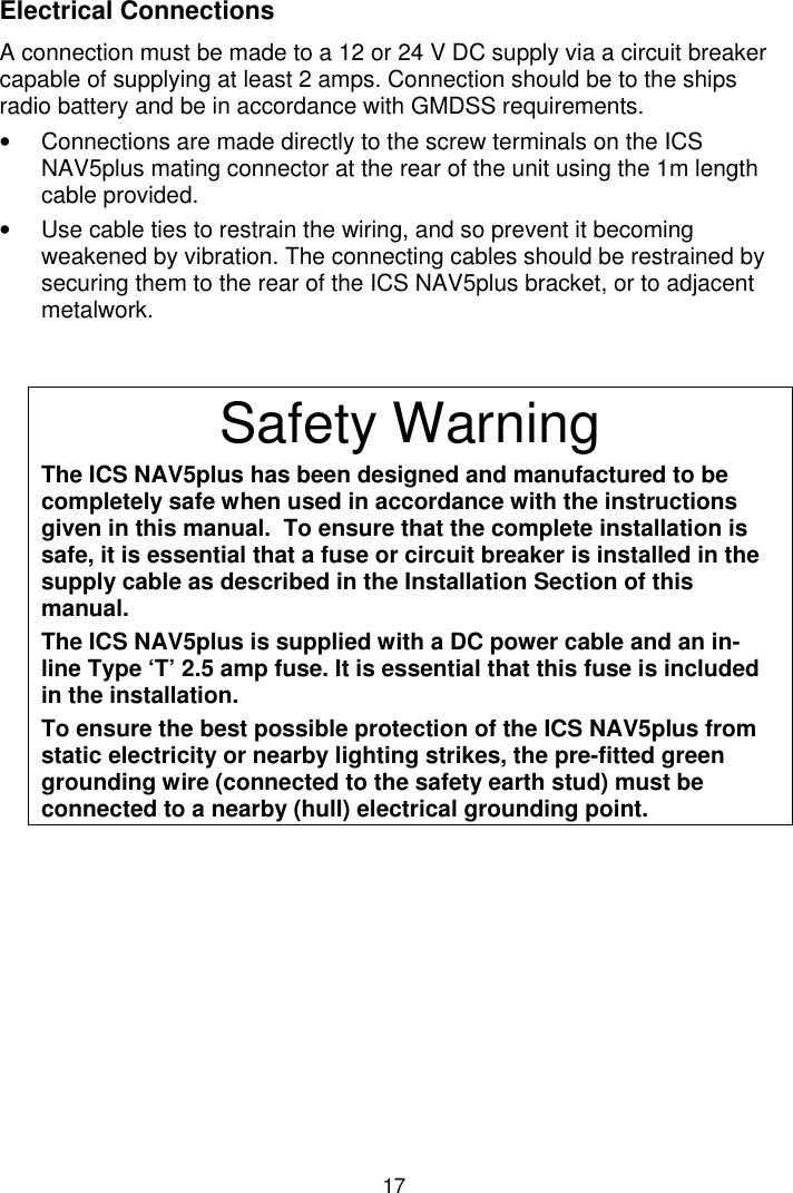 17Electrical ConnectionsA connection must be made to a 12 or 24 V DC supply via a circuit breakercapable of supplying at least 2 amps. Connection should be to the shipsradio battery and be in accordance with GMDSS requirements.•  Connections are made directly to the screw terminals on the ICSNAV5plus mating connector at the rear of the unit using the 1m lengthcable provided.•  Use cable ties to restrain the wiring, and so prevent it becomingweakened by vibration. The connecting cables should be restrained bysecuring them to the rear of the ICS NAV5plus bracket, or to adjacentmetalwork.Safety WarningThe ICS NAV5plus has been designed and manufactured to becompletely safe when used in accordance with the instructionsgiven in this manual.  To ensure that the complete installation issafe, it is essential that a fuse or circuit breaker is installed in thesupply cable as described in the Installation Section of thismanual.The ICS NAV5plus is supplied with a DC power cable and an in-line Type ‘T’ 2.5 amp fuse. It is essential that this fuse is includedin the installation.To ensure the best possible protection of the ICS NAV5plus fromstatic electricity or nearby lighting strikes, the pre-fitted greengrounding wire (connected to the safety earth stud) must beconnected to a nearby (hull) electrical grounding point.