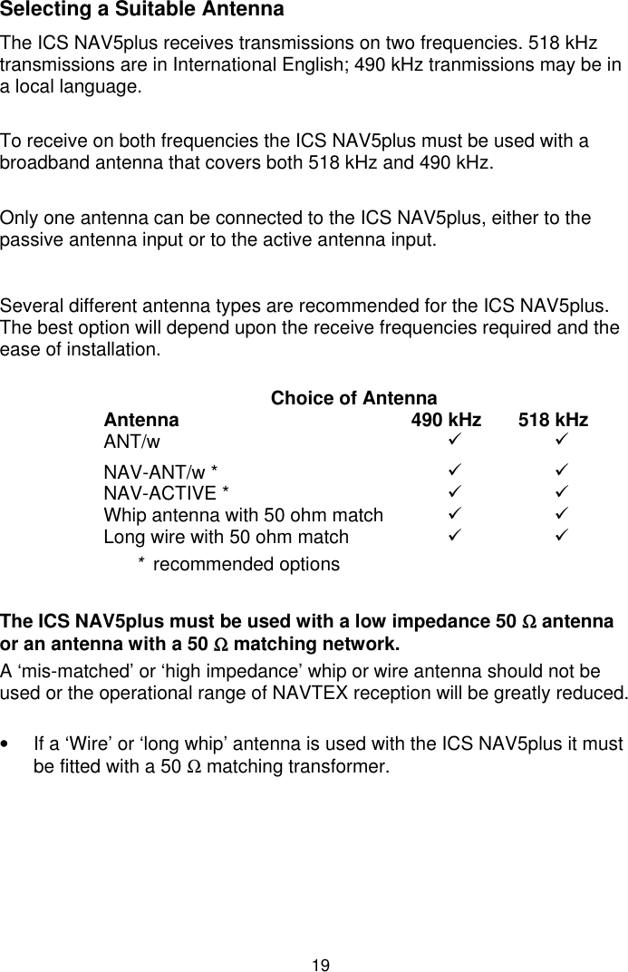 19Selecting a Suitable AntennaThe ICS NAV5plus receives transmissions on two frequencies. 518 kHztransmissions are in International English; 490 kHz tranmissions may be ina local language.To receive on both frequencies the ICS NAV5plus must be used with abroadband antenna that covers both 518 kHz and 490 kHz.Only one antenna can be connected to the ICS NAV5plus, either to thepassive antenna input or to the active antenna input.Several different antenna types are recommended for the ICS NAV5plus.The best option will depend upon the receive frequencies required and theease of installation.Choice of AntennaAntenna 490 kHz 518 kHzANT/w 99NAV-ANT/w * 99NAV-ACTIVE * 99Whip antenna with 50 ohm match 99Long wire with 50 ohm match 99*  recommended optionsThe ICS NAV5plus must be used with a low impedance 50 Ω antennaor an antenna with a 50 Ω matching network.A ‘mis-matched’ or ‘high impedance’ whip or wire antenna should not beused or the operational range of NAVTEX reception will be greatly reduced.•  If a ‘Wire’ or ‘long whip’ antenna is used with the ICS NAV5plus it mustbe fitted with a 50 Ω matching transformer.